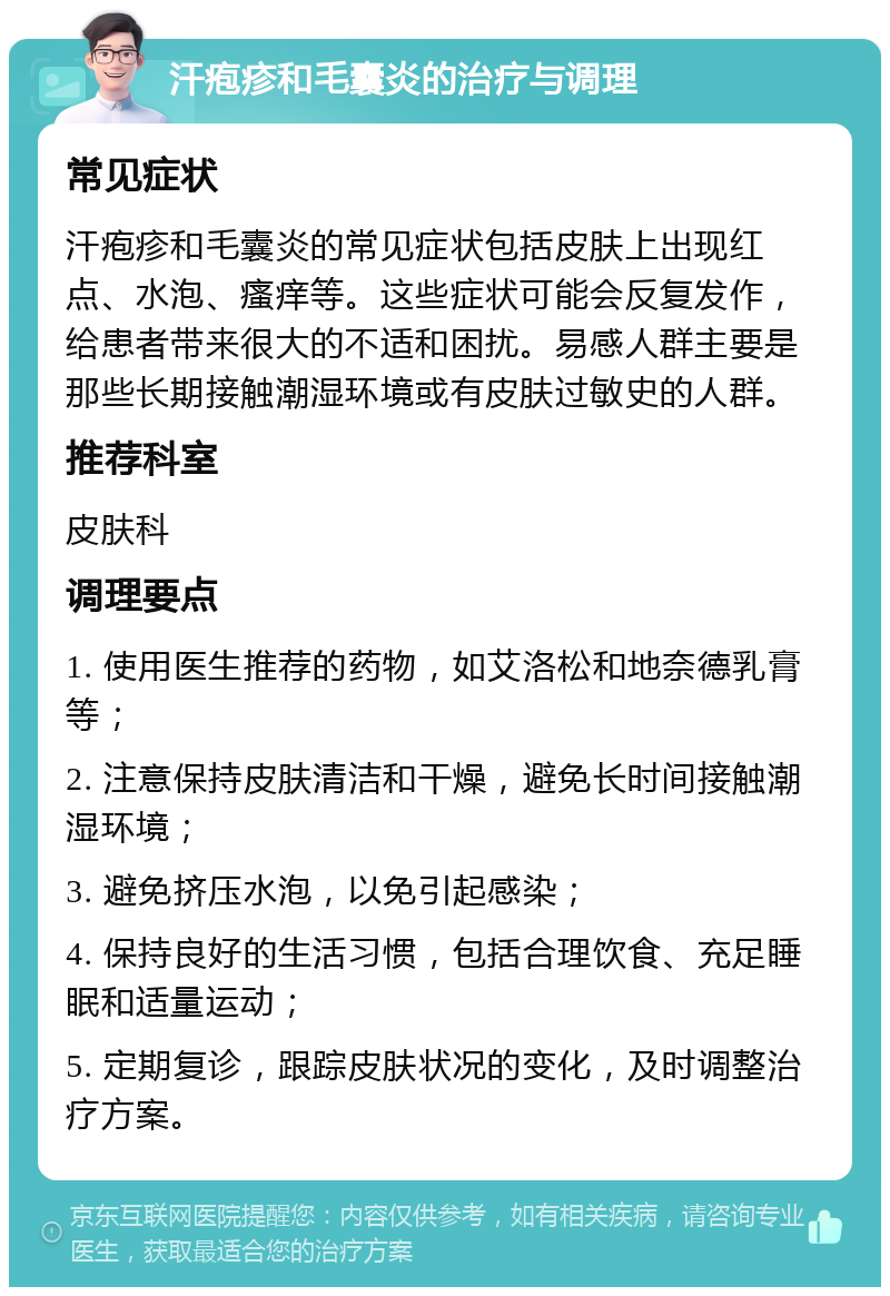 汗疱疹和毛囊炎的治疗与调理 常见症状 汗疱疹和毛囊炎的常见症状包括皮肤上出现红点、水泡、瘙痒等。这些症状可能会反复发作，给患者带来很大的不适和困扰。易感人群主要是那些长期接触潮湿环境或有皮肤过敏史的人群。 推荐科室 皮肤科 调理要点 1. 使用医生推荐的药物，如艾洛松和地奈德乳膏等； 2. 注意保持皮肤清洁和干燥，避免长时间接触潮湿环境； 3. 避免挤压水泡，以免引起感染； 4. 保持良好的生活习惯，包括合理饮食、充足睡眠和适量运动； 5. 定期复诊，跟踪皮肤状况的变化，及时调整治疗方案。