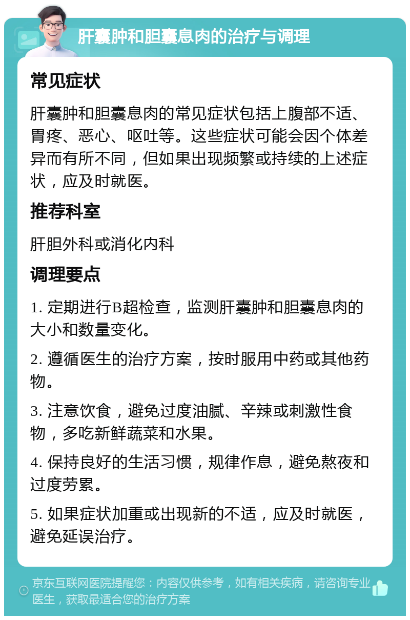 肝囊肿和胆囊息肉的治疗与调理 常见症状 肝囊肿和胆囊息肉的常见症状包括上腹部不适、胃疼、恶心、呕吐等。这些症状可能会因个体差异而有所不同，但如果出现频繁或持续的上述症状，应及时就医。 推荐科室 肝胆外科或消化内科 调理要点 1. 定期进行B超检查，监测肝囊肿和胆囊息肉的大小和数量变化。 2. 遵循医生的治疗方案，按时服用中药或其他药物。 3. 注意饮食，避免过度油腻、辛辣或刺激性食物，多吃新鲜蔬菜和水果。 4. 保持良好的生活习惯，规律作息，避免熬夜和过度劳累。 5. 如果症状加重或出现新的不适，应及时就医，避免延误治疗。