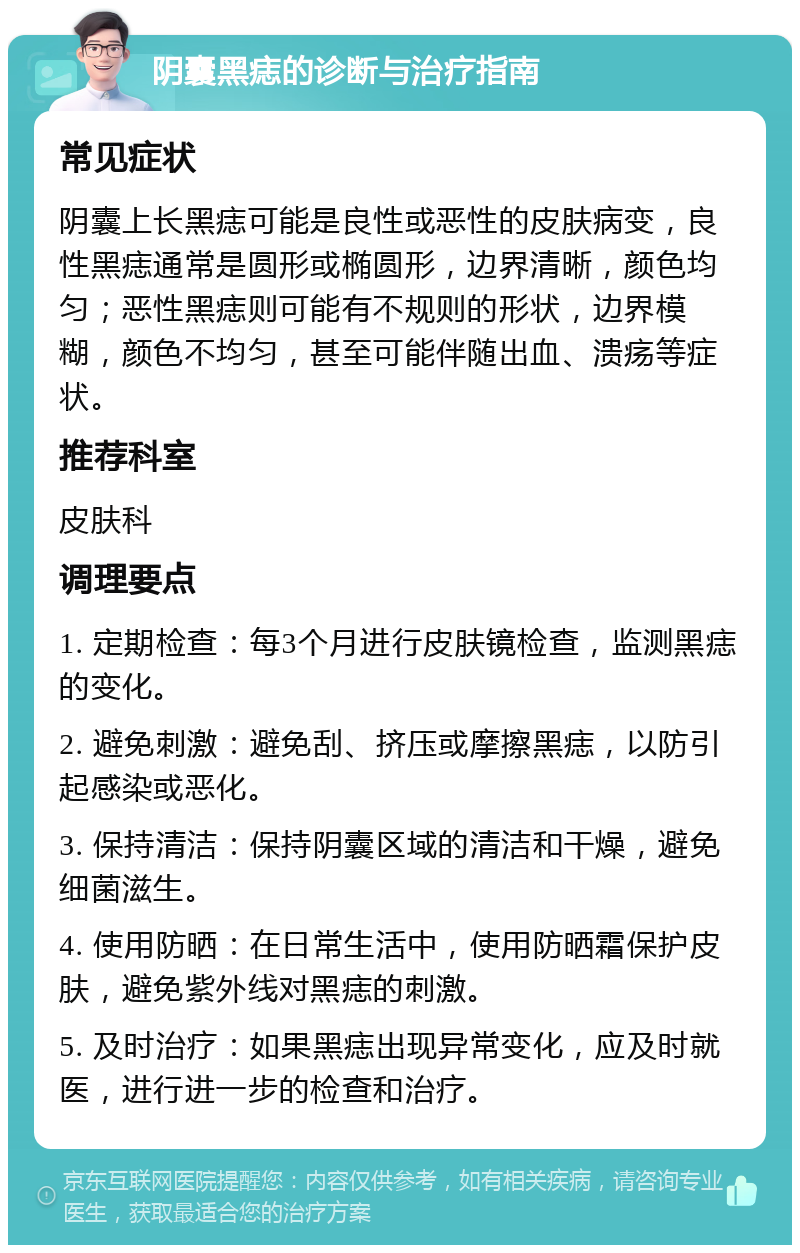 阴囊黑痣的诊断与治疗指南 常见症状 阴囊上长黑痣可能是良性或恶性的皮肤病变，良性黑痣通常是圆形或椭圆形，边界清晰，颜色均匀；恶性黑痣则可能有不规则的形状，边界模糊，颜色不均匀，甚至可能伴随出血、溃疡等症状。 推荐科室 皮肤科 调理要点 1. 定期检查：每3个月进行皮肤镜检查，监测黑痣的变化。 2. 避免刺激：避免刮、挤压或摩擦黑痣，以防引起感染或恶化。 3. 保持清洁：保持阴囊区域的清洁和干燥，避免细菌滋生。 4. 使用防晒：在日常生活中，使用防晒霜保护皮肤，避免紫外线对黑痣的刺激。 5. 及时治疗：如果黑痣出现异常变化，应及时就医，进行进一步的检查和治疗。