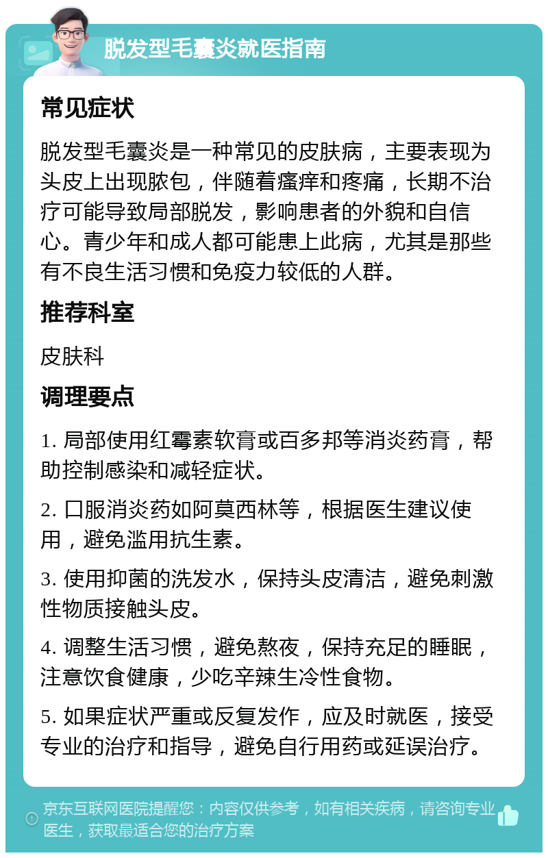 脱发型毛囊炎就医指南 常见症状 脱发型毛囊炎是一种常见的皮肤病，主要表现为头皮上出现脓包，伴随着瘙痒和疼痛，长期不治疗可能导致局部脱发，影响患者的外貌和自信心。青少年和成人都可能患上此病，尤其是那些有不良生活习惯和免疫力较低的人群。 推荐科室 皮肤科 调理要点 1. 局部使用红霉素软膏或百多邦等消炎药膏，帮助控制感染和减轻症状。 2. 口服消炎药如阿莫西林等，根据医生建议使用，避免滥用抗生素。 3. 使用抑菌的洗发水，保持头皮清洁，避免刺激性物质接触头皮。 4. 调整生活习惯，避免熬夜，保持充足的睡眠，注意饮食健康，少吃辛辣生冷性食物。 5. 如果症状严重或反复发作，应及时就医，接受专业的治疗和指导，避免自行用药或延误治疗。