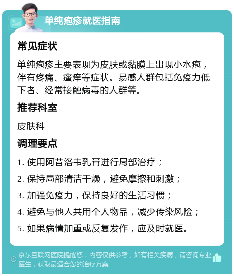 单纯疱疹就医指南 常见症状 单纯疱疹主要表现为皮肤或黏膜上出现小水疱，伴有疼痛、瘙痒等症状。易感人群包括免疫力低下者、经常接触病毒的人群等。 推荐科室 皮肤科 调理要点 1. 使用阿昔洛韦乳膏进行局部治疗； 2. 保持局部清洁干燥，避免摩擦和刺激； 3. 加强免疫力，保持良好的生活习惯； 4. 避免与他人共用个人物品，减少传染风险； 5. 如果病情加重或反复发作，应及时就医。