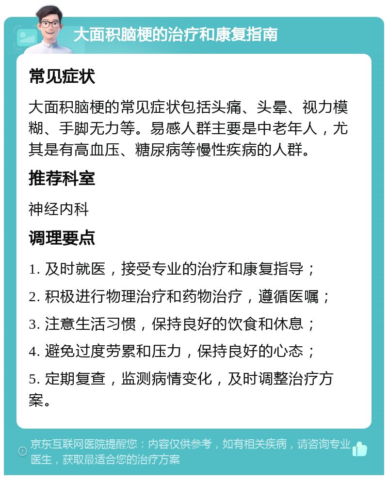 大面积脑梗的治疗和康复指南 常见症状 大面积脑梗的常见症状包括头痛、头晕、视力模糊、手脚无力等。易感人群主要是中老年人，尤其是有高血压、糖尿病等慢性疾病的人群。 推荐科室 神经内科 调理要点 1. 及时就医，接受专业的治疗和康复指导； 2. 积极进行物理治疗和药物治疗，遵循医嘱； 3. 注意生活习惯，保持良好的饮食和休息； 4. 避免过度劳累和压力，保持良好的心态； 5. 定期复查，监测病情变化，及时调整治疗方案。