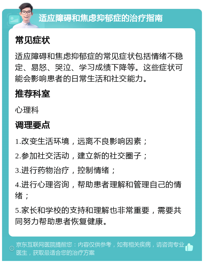 适应障碍和焦虑抑郁症的治疗指南 常见症状 适应障碍和焦虑抑郁症的常见症状包括情绪不稳定、易怒、哭泣、学习成绩下降等。这些症状可能会影响患者的日常生活和社交能力。 推荐科室 心理科 调理要点 1.改变生活环境，远离不良影响因素； 2.参加社交活动，建立新的社交圈子； 3.进行药物治疗，控制情绪； 4.进行心理咨询，帮助患者理解和管理自己的情绪； 5.家长和学校的支持和理解也非常重要，需要共同努力帮助患者恢复健康。