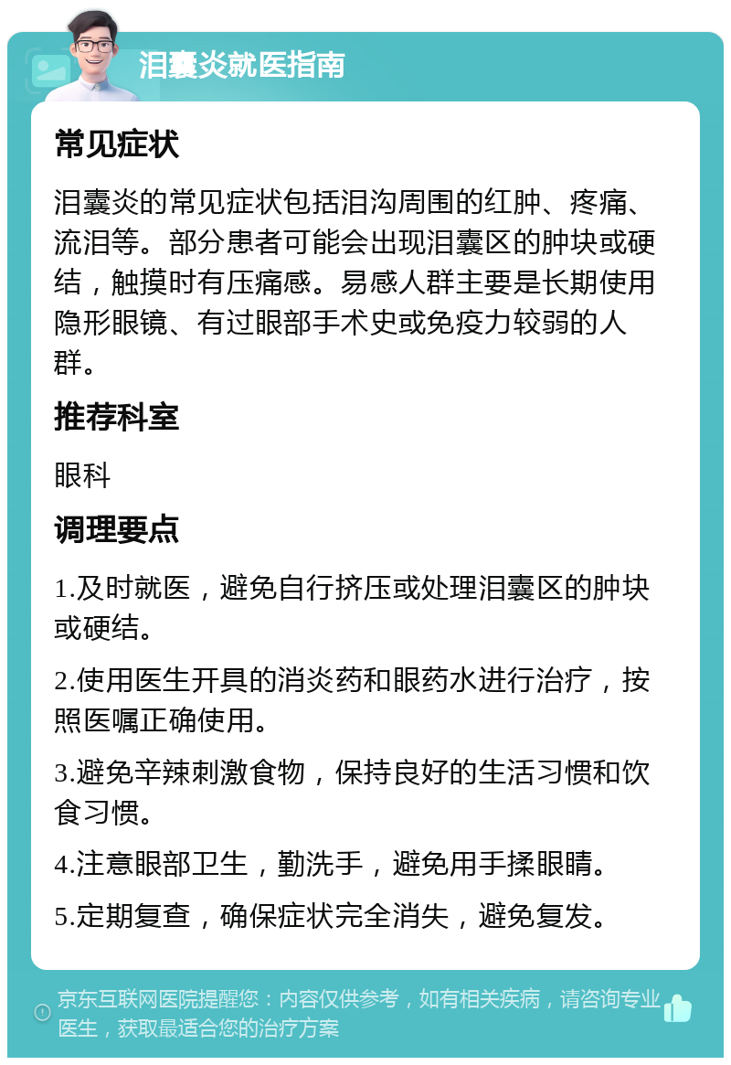 泪囊炎就医指南 常见症状 泪囊炎的常见症状包括泪沟周围的红肿、疼痛、流泪等。部分患者可能会出现泪囊区的肿块或硬结，触摸时有压痛感。易感人群主要是长期使用隐形眼镜、有过眼部手术史或免疫力较弱的人群。 推荐科室 眼科 调理要点 1.及时就医，避免自行挤压或处理泪囊区的肿块或硬结。 2.使用医生开具的消炎药和眼药水进行治疗，按照医嘱正确使用。 3.避免辛辣刺激食物，保持良好的生活习惯和饮食习惯。 4.注意眼部卫生，勤洗手，避免用手揉眼睛。 5.定期复查，确保症状完全消失，避免复发。