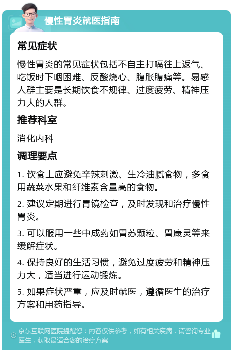 慢性胃炎就医指南 常见症状 慢性胃炎的常见症状包括不自主打嗝往上返气、吃饭时下咽困难、反酸烧心、腹胀腹痛等。易感人群主要是长期饮食不规律、过度疲劳、精神压力大的人群。 推荐科室 消化内科 调理要点 1. 饮食上应避免辛辣刺激、生冷油腻食物，多食用蔬菜水果和纤维素含量高的食物。 2. 建议定期进行胃镜检查，及时发现和治疗慢性胃炎。 3. 可以服用一些中成药如胃苏颗粒、胃康灵等来缓解症状。 4. 保持良好的生活习惯，避免过度疲劳和精神压力大，适当进行运动锻炼。 5. 如果症状严重，应及时就医，遵循医生的治疗方案和用药指导。