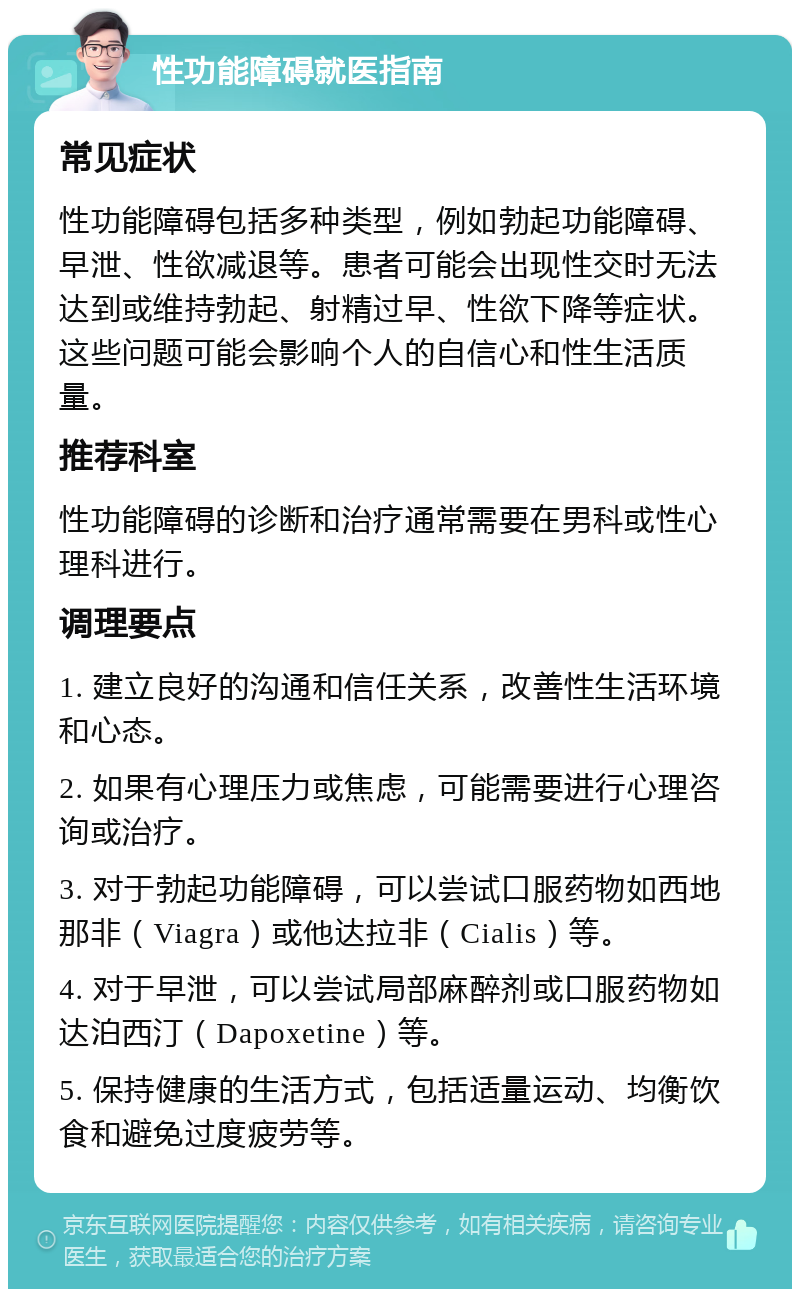 性功能障碍就医指南 常见症状 性功能障碍包括多种类型，例如勃起功能障碍、早泄、性欲减退等。患者可能会出现性交时无法达到或维持勃起、射精过早、性欲下降等症状。这些问题可能会影响个人的自信心和性生活质量。 推荐科室 性功能障碍的诊断和治疗通常需要在男科或性心理科进行。 调理要点 1. 建立良好的沟通和信任关系，改善性生活环境和心态。 2. 如果有心理压力或焦虑，可能需要进行心理咨询或治疗。 3. 对于勃起功能障碍，可以尝试口服药物如西地那非（Viagra）或他达拉非（Cialis）等。 4. 对于早泄，可以尝试局部麻醉剂或口服药物如达泊西汀（Dapoxetine）等。 5. 保持健康的生活方式，包括适量运动、均衡饮食和避免过度疲劳等。