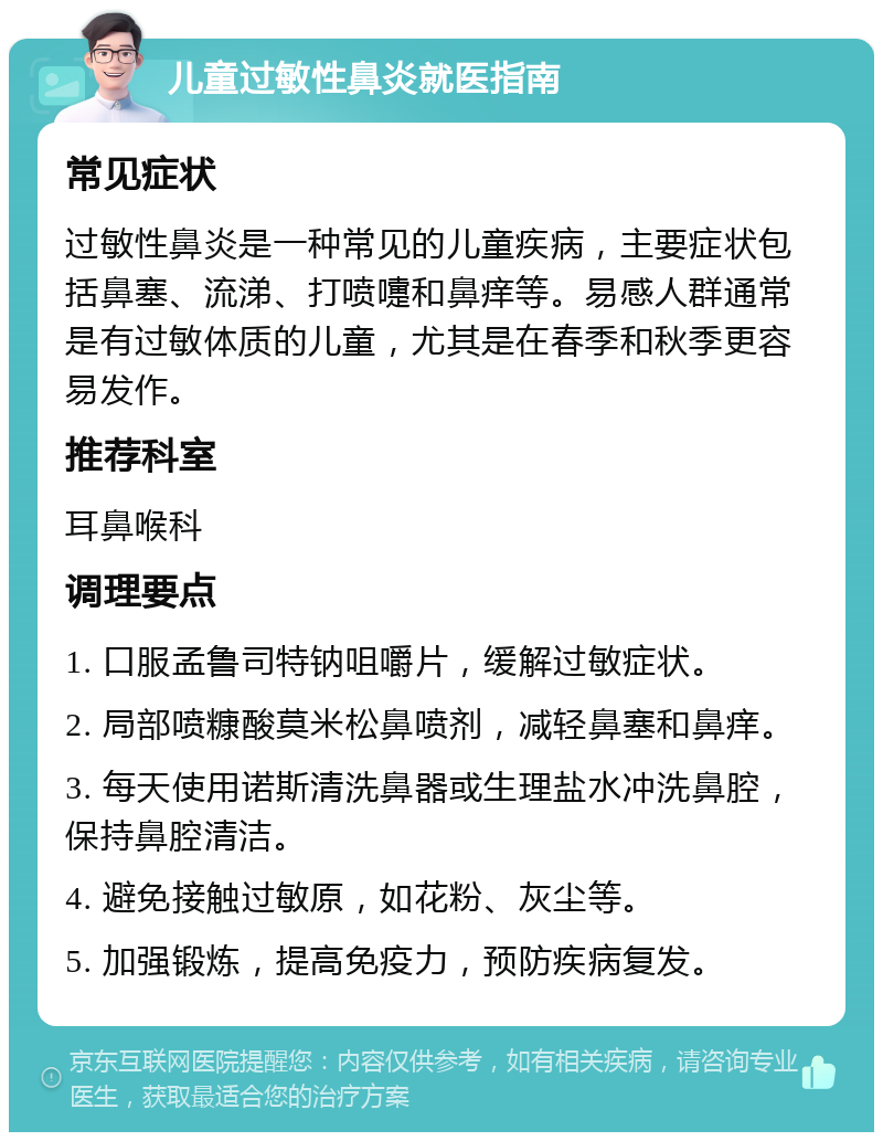 儿童过敏性鼻炎就医指南 常见症状 过敏性鼻炎是一种常见的儿童疾病，主要症状包括鼻塞、流涕、打喷嚏和鼻痒等。易感人群通常是有过敏体质的儿童，尤其是在春季和秋季更容易发作。 推荐科室 耳鼻喉科 调理要点 1. 口服孟鲁司特钠咀嚼片，缓解过敏症状。 2. 局部喷糠酸莫米松鼻喷剂，减轻鼻塞和鼻痒。 3. 每天使用诺斯清洗鼻器或生理盐水冲洗鼻腔，保持鼻腔清洁。 4. 避免接触过敏原，如花粉、灰尘等。 5. 加强锻炼，提高免疫力，预防疾病复发。