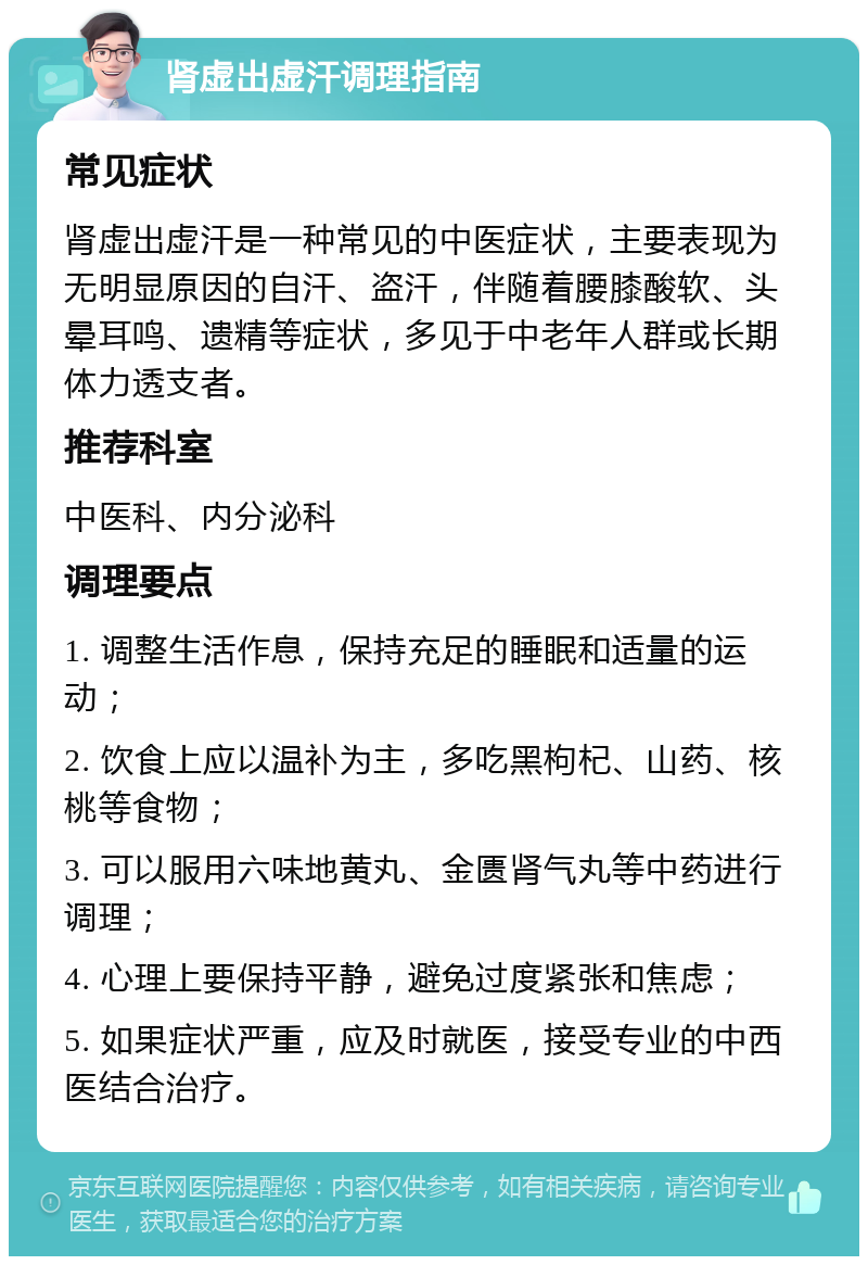 肾虚出虚汗调理指南 常见症状 肾虚出虚汗是一种常见的中医症状，主要表现为无明显原因的自汗、盗汗，伴随着腰膝酸软、头晕耳鸣、遗精等症状，多见于中老年人群或长期体力透支者。 推荐科室 中医科、内分泌科 调理要点 1. 调整生活作息，保持充足的睡眠和适量的运动； 2. 饮食上应以温补为主，多吃黑枸杞、山药、核桃等食物； 3. 可以服用六味地黄丸、金匮肾气丸等中药进行调理； 4. 心理上要保持平静，避免过度紧张和焦虑； 5. 如果症状严重，应及时就医，接受专业的中西医结合治疗。