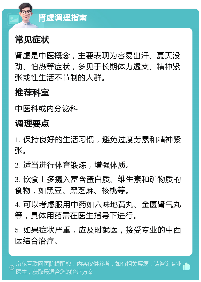 肾虚调理指南 常见症状 肾虚是中医概念，主要表现为容易出汗、夏天没劲、怕热等症状，多见于长期体力透支、精神紧张或性生活不节制的人群。 推荐科室 中医科或内分泌科 调理要点 1. 保持良好的生活习惯，避免过度劳累和精神紧张。 2. 适当进行体育锻炼，增强体质。 3. 饮食上多摄入富含蛋白质、维生素和矿物质的食物，如黑豆、黑芝麻、核桃等。 4. 可以考虑服用中药如六味地黄丸、金匮肾气丸等，具体用药需在医生指导下进行。 5. 如果症状严重，应及时就医，接受专业的中西医结合治疗。