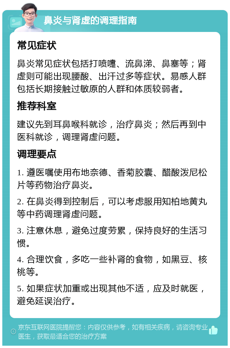 鼻炎与肾虚的调理指南 常见症状 鼻炎常见症状包括打喷嚏、流鼻涕、鼻塞等；肾虚则可能出现腰酸、出汗过多等症状。易感人群包括长期接触过敏原的人群和体质较弱者。 推荐科室 建议先到耳鼻喉科就诊，治疗鼻炎；然后再到中医科就诊，调理肾虚问题。 调理要点 1. 遵医嘱使用布地奈德、香菊胶囊、醋酸泼尼松片等药物治疗鼻炎。 2. 在鼻炎得到控制后，可以考虑服用知柏地黄丸等中药调理肾虚问题。 3. 注意休息，避免过度劳累，保持良好的生活习惯。 4. 合理饮食，多吃一些补肾的食物，如黑豆、核桃等。 5. 如果症状加重或出现其他不适，应及时就医，避免延误治疗。