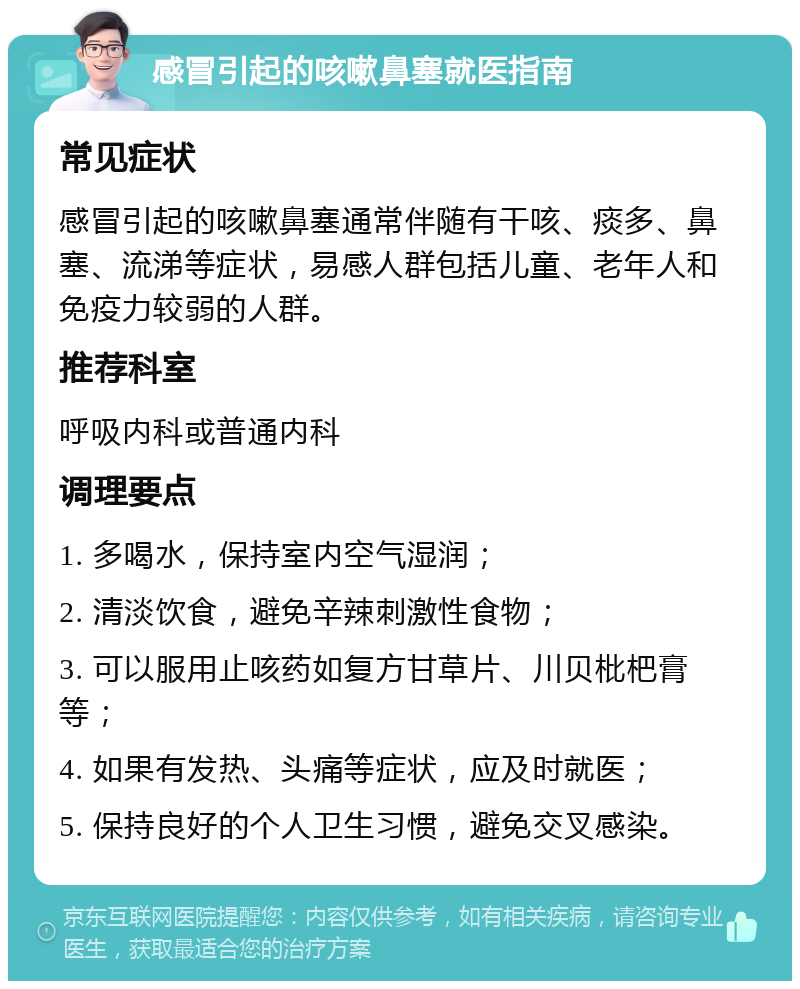 感冒引起的咳嗽鼻塞就医指南 常见症状 感冒引起的咳嗽鼻塞通常伴随有干咳、痰多、鼻塞、流涕等症状，易感人群包括儿童、老年人和免疫力较弱的人群。 推荐科室 呼吸内科或普通内科 调理要点 1. 多喝水，保持室内空气湿润； 2. 清淡饮食，避免辛辣刺激性食物； 3. 可以服用止咳药如复方甘草片、川贝枇杷膏等； 4. 如果有发热、头痛等症状，应及时就医； 5. 保持良好的个人卫生习惯，避免交叉感染。