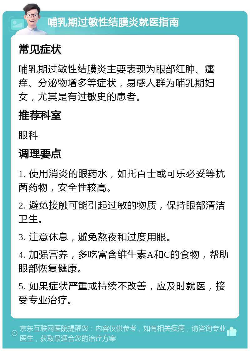 哺乳期过敏性结膜炎就医指南 常见症状 哺乳期过敏性结膜炎主要表现为眼部红肿、瘙痒、分泌物增多等症状，易感人群为哺乳期妇女，尤其是有过敏史的患者。 推荐科室 眼科 调理要点 1. 使用消炎的眼药水，如托百士或可乐必妥等抗菌药物，安全性较高。 2. 避免接触可能引起过敏的物质，保持眼部清洁卫生。 3. 注意休息，避免熬夜和过度用眼。 4. 加强营养，多吃富含维生素A和C的食物，帮助眼部恢复健康。 5. 如果症状严重或持续不改善，应及时就医，接受专业治疗。