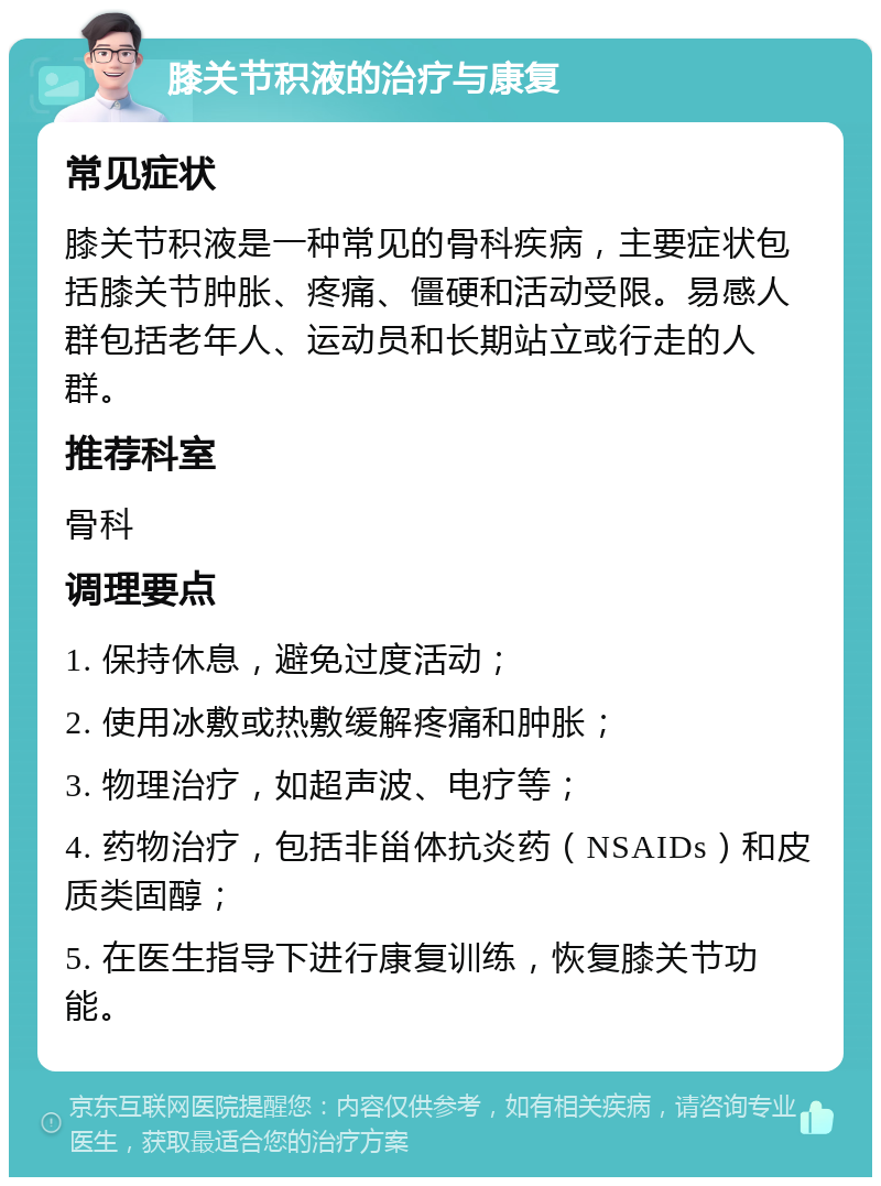 膝关节积液的治疗与康复 常见症状 膝关节积液是一种常见的骨科疾病，主要症状包括膝关节肿胀、疼痛、僵硬和活动受限。易感人群包括老年人、运动员和长期站立或行走的人群。 推荐科室 骨科 调理要点 1. 保持休息，避免过度活动； 2. 使用冰敷或热敷缓解疼痛和肿胀； 3. 物理治疗，如超声波、电疗等； 4. 药物治疗，包括非甾体抗炎药（NSAIDs）和皮质类固醇； 5. 在医生指导下进行康复训练，恢复膝关节功能。