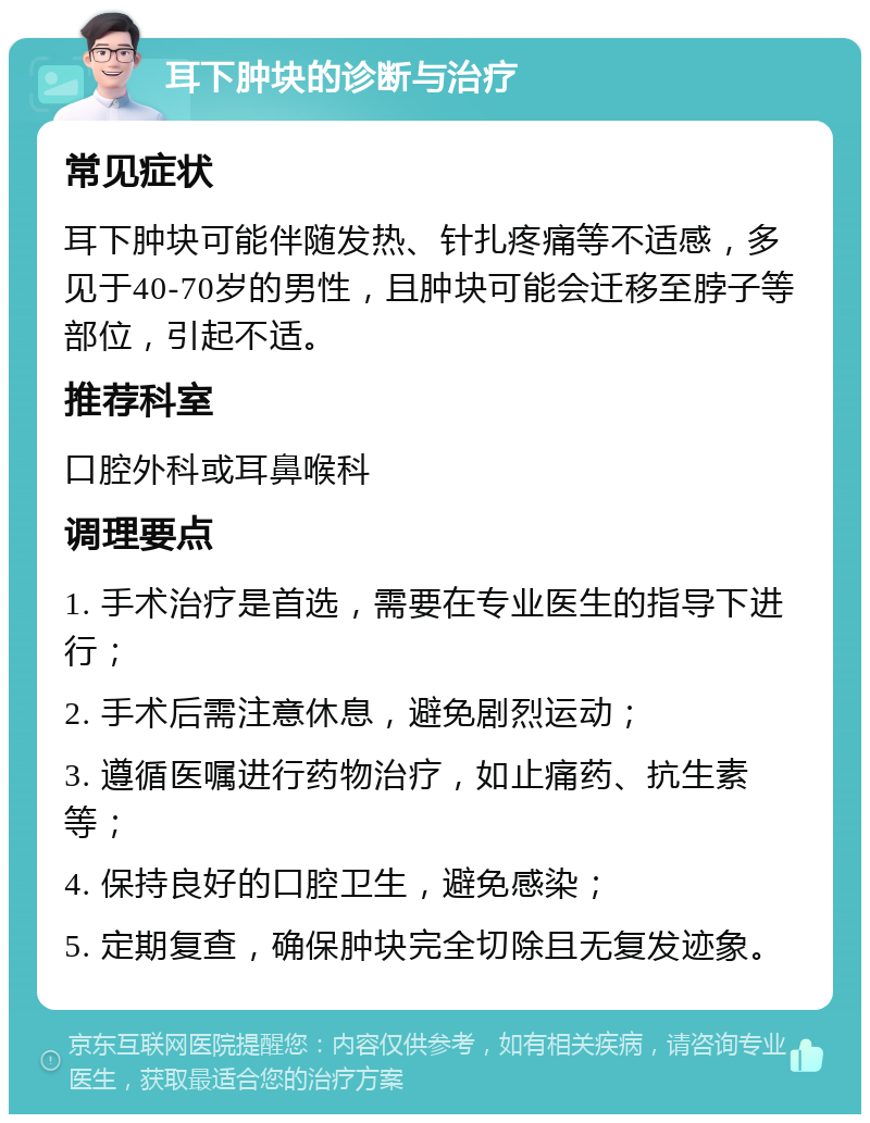 耳下肿块的诊断与治疗 常见症状 耳下肿块可能伴随发热、针扎疼痛等不适感，多见于40-70岁的男性，且肿块可能会迁移至脖子等部位，引起不适。 推荐科室 口腔外科或耳鼻喉科 调理要点 1. 手术治疗是首选，需要在专业医生的指导下进行； 2. 手术后需注意休息，避免剧烈运动； 3. 遵循医嘱进行药物治疗，如止痛药、抗生素等； 4. 保持良好的口腔卫生，避免感染； 5. 定期复查，确保肿块完全切除且无复发迹象。