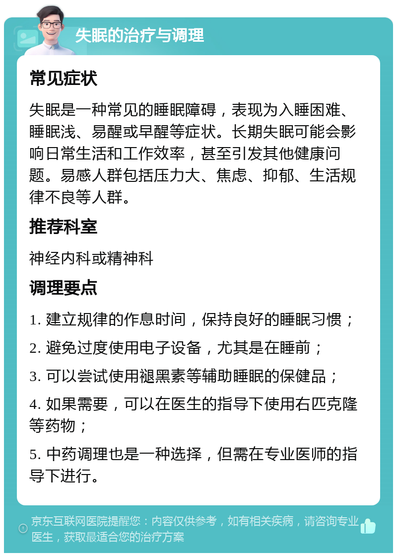 失眠的治疗与调理 常见症状 失眠是一种常见的睡眠障碍，表现为入睡困难、睡眠浅、易醒或早醒等症状。长期失眠可能会影响日常生活和工作效率，甚至引发其他健康问题。易感人群包括压力大、焦虑、抑郁、生活规律不良等人群。 推荐科室 神经内科或精神科 调理要点 1. 建立规律的作息时间，保持良好的睡眠习惯； 2. 避免过度使用电子设备，尤其是在睡前； 3. 可以尝试使用褪黑素等辅助睡眠的保健品； 4. 如果需要，可以在医生的指导下使用右匹克隆等药物； 5. 中药调理也是一种选择，但需在专业医师的指导下进行。