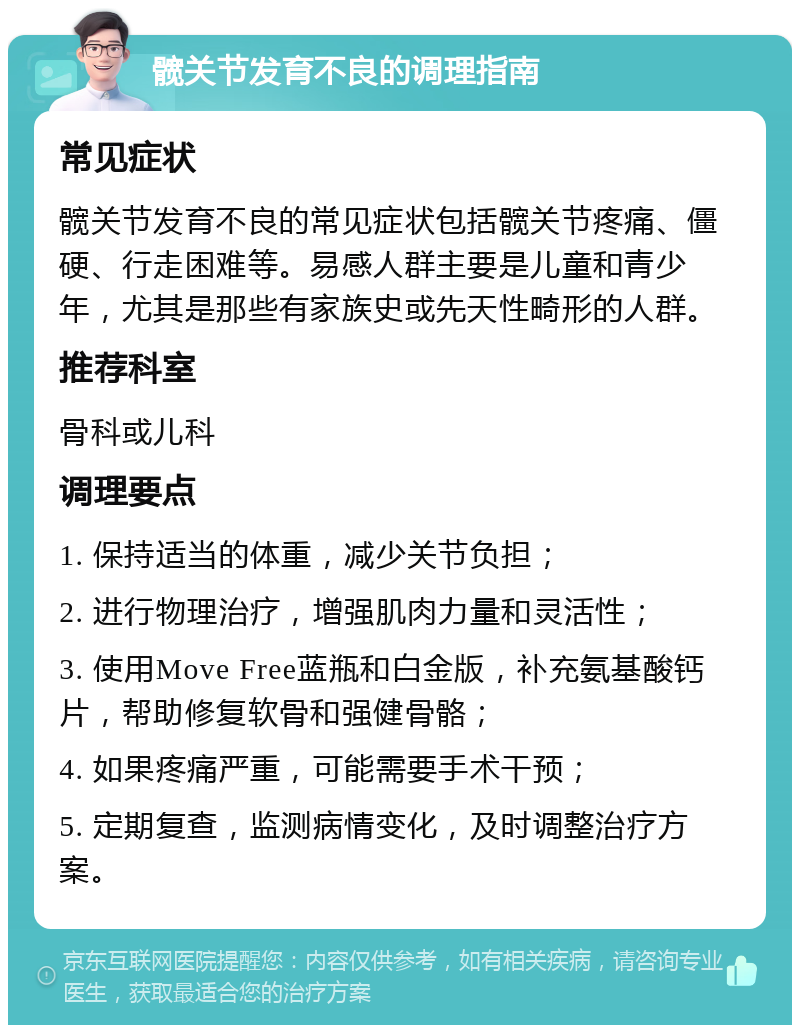 髋关节发育不良的调理指南 常见症状 髋关节发育不良的常见症状包括髋关节疼痛、僵硬、行走困难等。易感人群主要是儿童和青少年，尤其是那些有家族史或先天性畸形的人群。 推荐科室 骨科或儿科 调理要点 1. 保持适当的体重，减少关节负担； 2. 进行物理治疗，增强肌肉力量和灵活性； 3. 使用Move Free蓝瓶和白金版，补充氨基酸钙片，帮助修复软骨和强健骨骼； 4. 如果疼痛严重，可能需要手术干预； 5. 定期复查，监测病情变化，及时调整治疗方案。