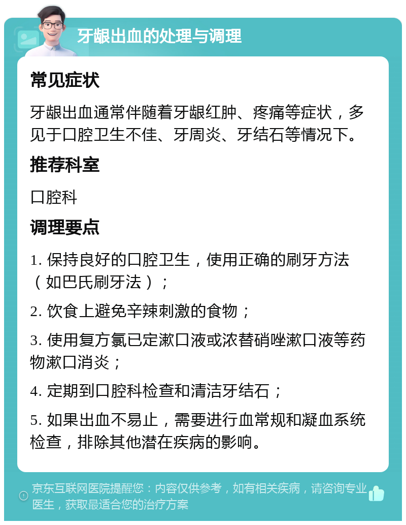 牙龈出血的处理与调理 常见症状 牙龈出血通常伴随着牙龈红肿、疼痛等症状，多见于口腔卫生不佳、牙周炎、牙结石等情况下。 推荐科室 口腔科 调理要点 1. 保持良好的口腔卫生，使用正确的刷牙方法（如巴氏刷牙法）； 2. 饮食上避免辛辣刺激的食物； 3. 使用复方氯已定漱口液或浓替硝唑漱口液等药物漱口消炎； 4. 定期到口腔科检查和清洁牙结石； 5. 如果出血不易止，需要进行血常规和凝血系统检查，排除其他潜在疾病的影响。