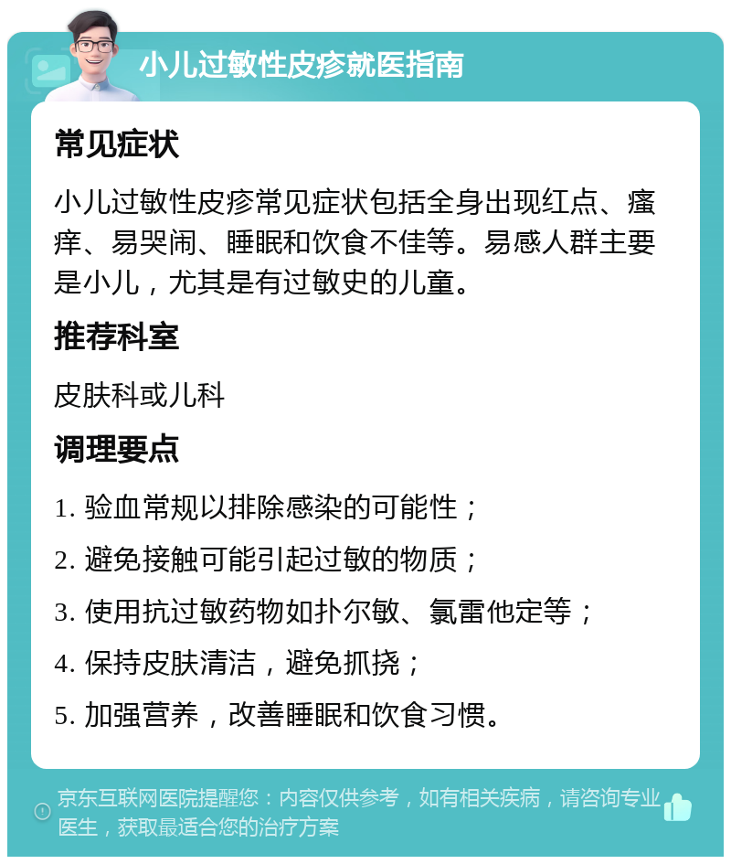 小儿过敏性皮疹就医指南 常见症状 小儿过敏性皮疹常见症状包括全身出现红点、瘙痒、易哭闹、睡眠和饮食不佳等。易感人群主要是小儿，尤其是有过敏史的儿童。 推荐科室 皮肤科或儿科 调理要点 1. 验血常规以排除感染的可能性； 2. 避免接触可能引起过敏的物质； 3. 使用抗过敏药物如扑尔敏、氯雷他定等； 4. 保持皮肤清洁，避免抓挠； 5. 加强营养，改善睡眠和饮食习惯。