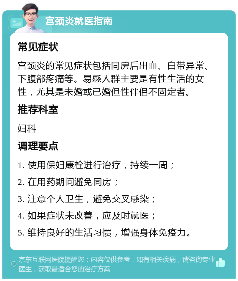 宫颈炎就医指南 常见症状 宫颈炎的常见症状包括同房后出血、白带异常、下腹部疼痛等。易感人群主要是有性生活的女性，尤其是未婚或已婚但性伴侣不固定者。 推荐科室 妇科 调理要点 1. 使用保妇康栓进行治疗，持续一周； 2. 在用药期间避免同房； 3. 注意个人卫生，避免交叉感染； 4. 如果症状未改善，应及时就医； 5. 维持良好的生活习惯，增强身体免疫力。