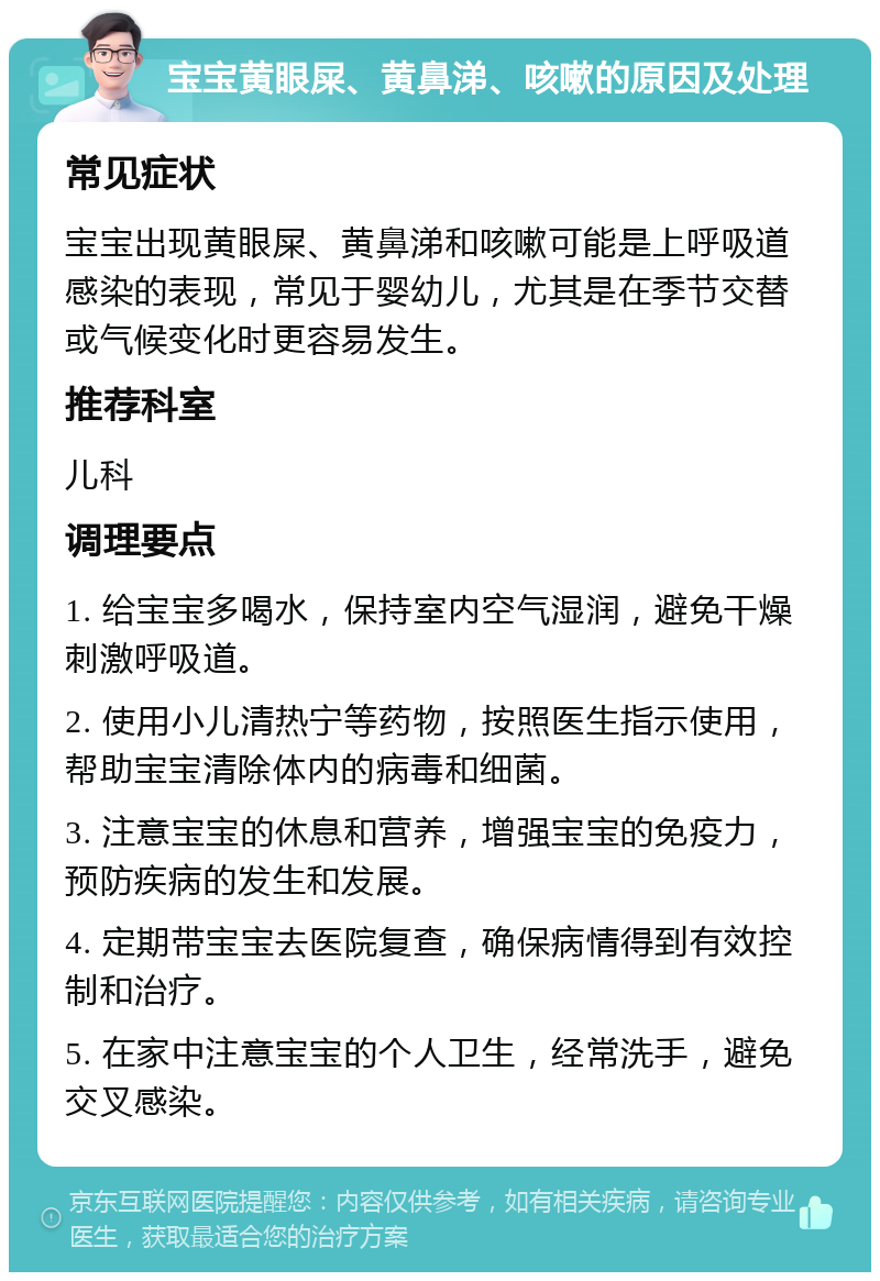 宝宝黄眼屎、黄鼻涕、咳嗽的原因及处理 常见症状 宝宝出现黄眼屎、黄鼻涕和咳嗽可能是上呼吸道感染的表现，常见于婴幼儿，尤其是在季节交替或气候变化时更容易发生。 推荐科室 儿科 调理要点 1. 给宝宝多喝水，保持室内空气湿润，避免干燥刺激呼吸道。 2. 使用小儿清热宁等药物，按照医生指示使用，帮助宝宝清除体内的病毒和细菌。 3. 注意宝宝的休息和营养，增强宝宝的免疫力，预防疾病的发生和发展。 4. 定期带宝宝去医院复查，确保病情得到有效控制和治疗。 5. 在家中注意宝宝的个人卫生，经常洗手，避免交叉感染。