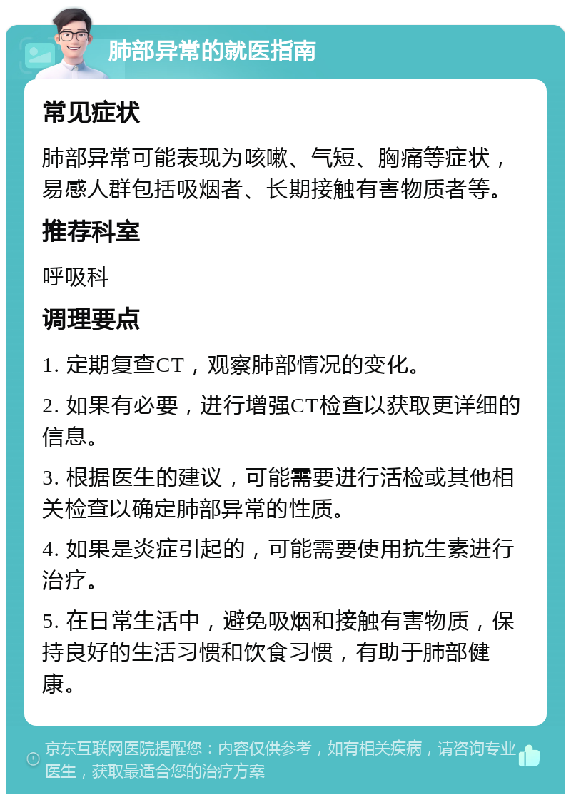 肺部异常的就医指南 常见症状 肺部异常可能表现为咳嗽、气短、胸痛等症状，易感人群包括吸烟者、长期接触有害物质者等。 推荐科室 呼吸科 调理要点 1. 定期复查CT，观察肺部情况的变化。 2. 如果有必要，进行增强CT检查以获取更详细的信息。 3. 根据医生的建议，可能需要进行活检或其他相关检查以确定肺部异常的性质。 4. 如果是炎症引起的，可能需要使用抗生素进行治疗。 5. 在日常生活中，避免吸烟和接触有害物质，保持良好的生活习惯和饮食习惯，有助于肺部健康。