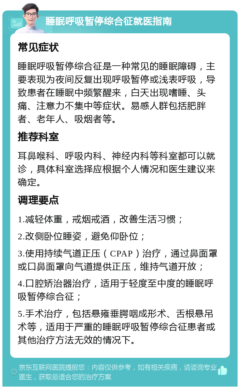 睡眠呼吸暂停综合征就医指南 常见症状 睡眠呼吸暂停综合征是一种常见的睡眠障碍，主要表现为夜间反复出现呼吸暂停或浅表呼吸，导致患者在睡眠中频繁醒来，白天出现嗜睡、头痛、注意力不集中等症状。易感人群包括肥胖者、老年人、吸烟者等。 推荐科室 耳鼻喉科、呼吸内科、神经内科等科室都可以就诊，具体科室选择应根据个人情况和医生建议来确定。 调理要点 1.减轻体重，戒烟戒酒，改善生活习惯； 2.改侧卧位睡姿，避免仰卧位； 3.使用持续气道正压（CPAP）治疗，通过鼻面罩或口鼻面罩向气道提供正压，维持气道开放； 4.口腔矫治器治疗，适用于轻度至中度的睡眠呼吸暂停综合征； 5.手术治疗，包括悬雍垂腭咽成形术、舌根悬吊术等，适用于严重的睡眠呼吸暂停综合征患者或其他治疗方法无效的情况下。