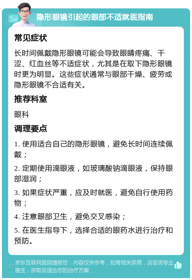 隐形眼镜引起的眼部不适就医指南 常见症状 长时间佩戴隐形眼镜可能会导致眼睛疼痛、干涩、红血丝等不适症状，尤其是在取下隐形眼镜时更为明显。这些症状通常与眼部干燥、疲劳或隐形眼镜不合适有关。 推荐科室 眼科 调理要点 1. 使用适合自己的隐形眼镜，避免长时间连续佩戴； 2. 定期使用滴眼液，如玻璃酸钠滴眼液，保持眼部湿润； 3. 如果症状严重，应及时就医，避免自行使用药物； 4. 注意眼部卫生，避免交叉感染； 5. 在医生指导下，选择合适的眼药水进行治疗和预防。