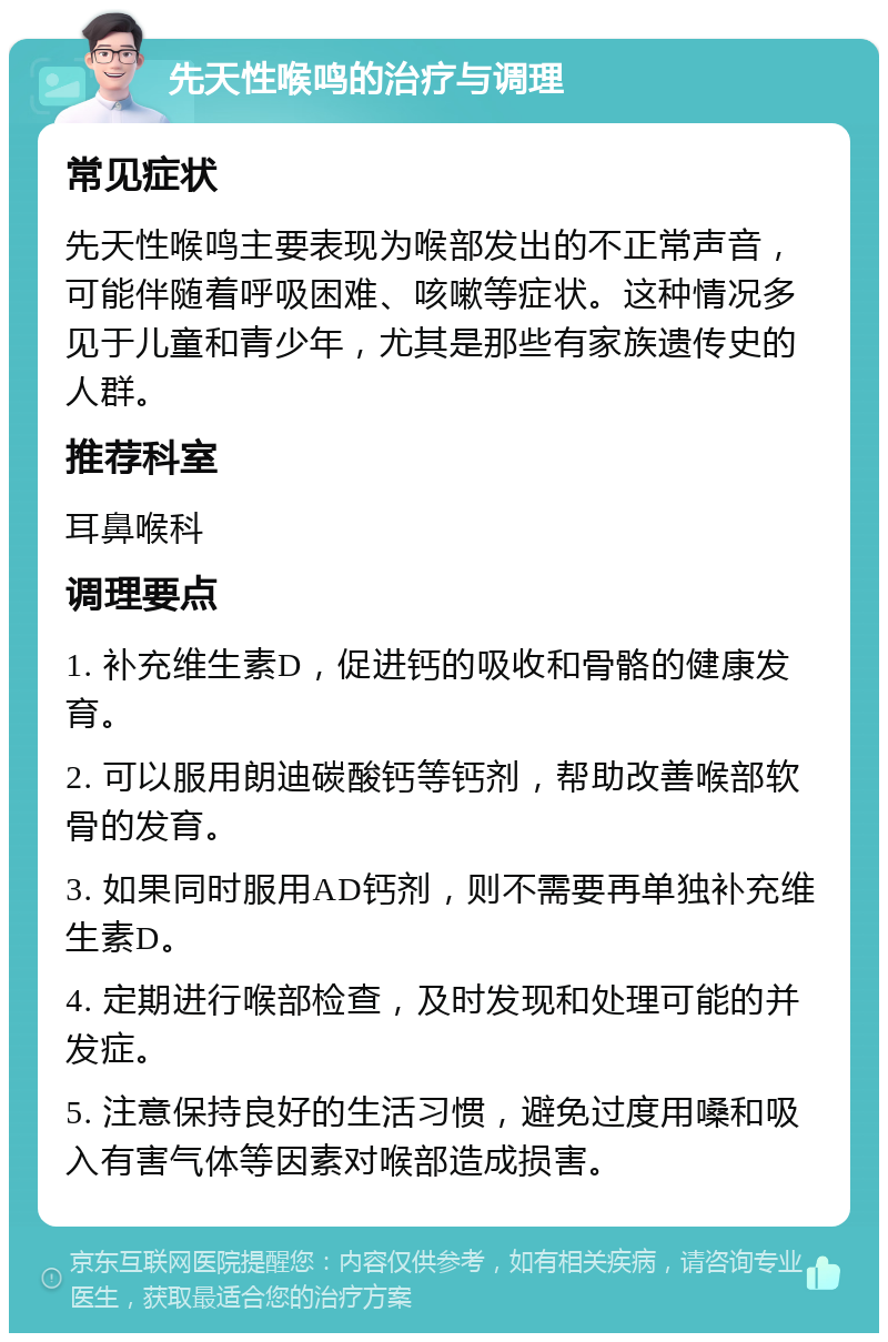 先天性喉鸣的治疗与调理 常见症状 先天性喉鸣主要表现为喉部发出的不正常声音，可能伴随着呼吸困难、咳嗽等症状。这种情况多见于儿童和青少年，尤其是那些有家族遗传史的人群。 推荐科室 耳鼻喉科 调理要点 1. 补充维生素D，促进钙的吸收和骨骼的健康发育。 2. 可以服用朗迪碳酸钙等钙剂，帮助改善喉部软骨的发育。 3. 如果同时服用AD钙剂，则不需要再单独补充维生素D。 4. 定期进行喉部检查，及时发现和处理可能的并发症。 5. 注意保持良好的生活习惯，避免过度用嗓和吸入有害气体等因素对喉部造成损害。