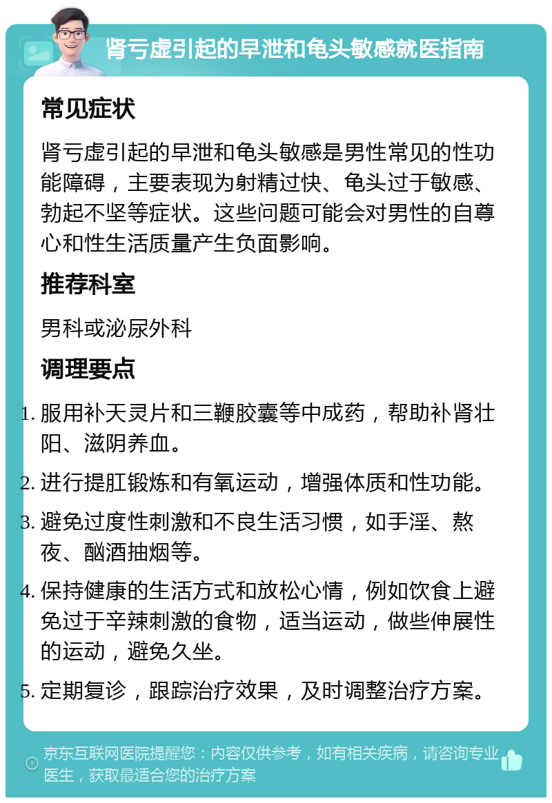 肾亏虚引起的早泄和龟头敏感就医指南 常见症状 肾亏虚引起的早泄和龟头敏感是男性常见的性功能障碍，主要表现为射精过快、龟头过于敏感、勃起不坚等症状。这些问题可能会对男性的自尊心和性生活质量产生负面影响。 推荐科室 男科或泌尿外科 调理要点 服用补天灵片和三鞭胶囊等中成药，帮助补肾壮阳、滋阴养血。 进行提肛锻炼和有氧运动，增强体质和性功能。 避免过度性刺激和不良生活习惯，如手淫、熬夜、酗酒抽烟等。 保持健康的生活方式和放松心情，例如饮食上避免过于辛辣刺激的食物，适当运动，做些伸展性的运动，避免久坐。 定期复诊，跟踪治疗效果，及时调整治疗方案。