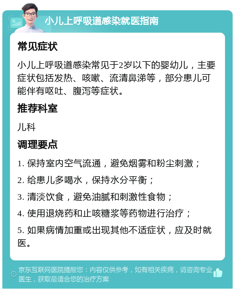 小儿上呼吸道感染就医指南 常见症状 小儿上呼吸道感染常见于2岁以下的婴幼儿，主要症状包括发热、咳嗽、流清鼻涕等，部分患儿可能伴有呕吐、腹泻等症状。 推荐科室 儿科 调理要点 1. 保持室内空气流通，避免烟雾和粉尘刺激； 2. 给患儿多喝水，保持水分平衡； 3. 清淡饮食，避免油腻和刺激性食物； 4. 使用退烧药和止咳糖浆等药物进行治疗； 5. 如果病情加重或出现其他不适症状，应及时就医。