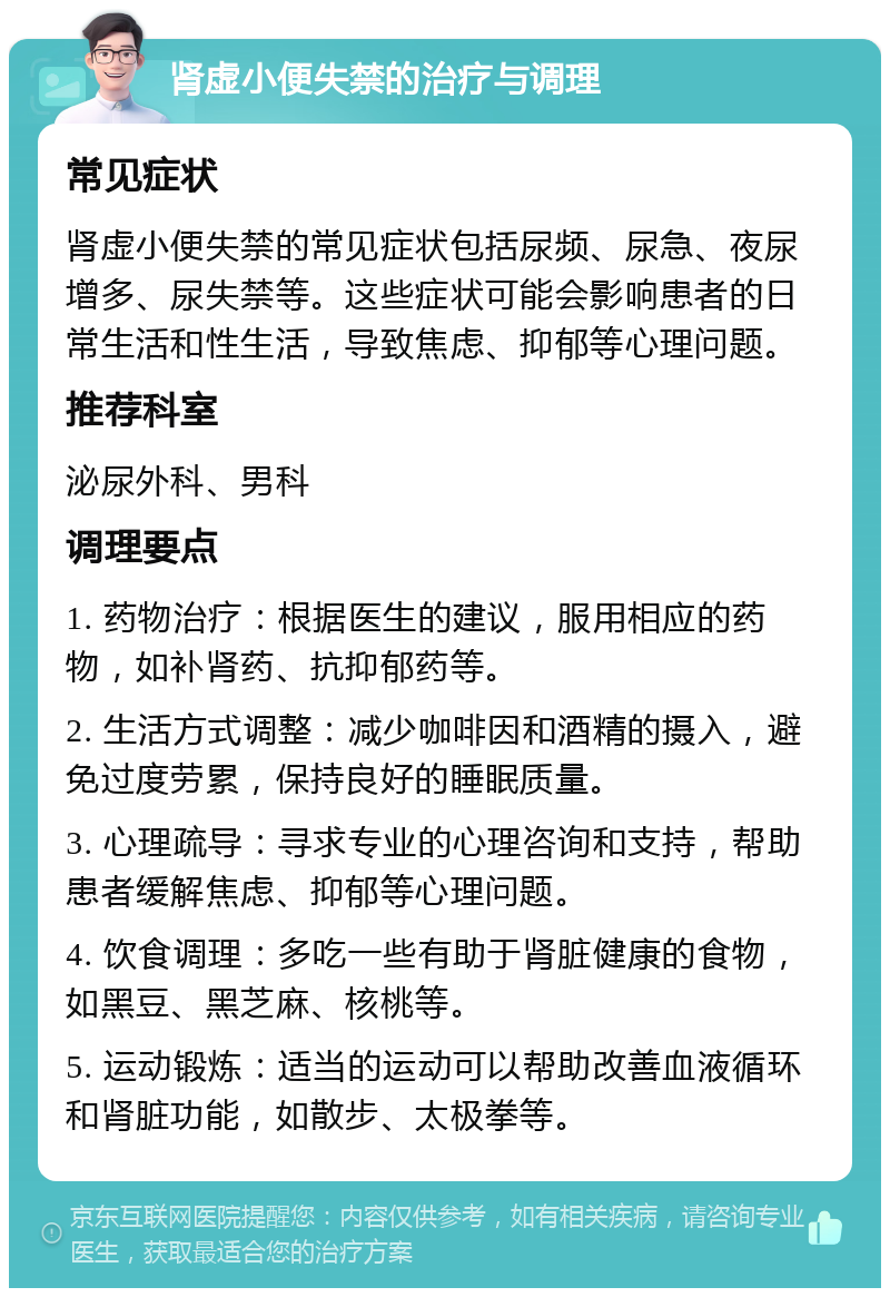 肾虚小便失禁的治疗与调理 常见症状 肾虚小便失禁的常见症状包括尿频、尿急、夜尿增多、尿失禁等。这些症状可能会影响患者的日常生活和性生活，导致焦虑、抑郁等心理问题。 推荐科室 泌尿外科、男科 调理要点 1. 药物治疗：根据医生的建议，服用相应的药物，如补肾药、抗抑郁药等。 2. 生活方式调整：减少咖啡因和酒精的摄入，避免过度劳累，保持良好的睡眠质量。 3. 心理疏导：寻求专业的心理咨询和支持，帮助患者缓解焦虑、抑郁等心理问题。 4. 饮食调理：多吃一些有助于肾脏健康的食物，如黑豆、黑芝麻、核桃等。 5. 运动锻炼：适当的运动可以帮助改善血液循环和肾脏功能，如散步、太极拳等。