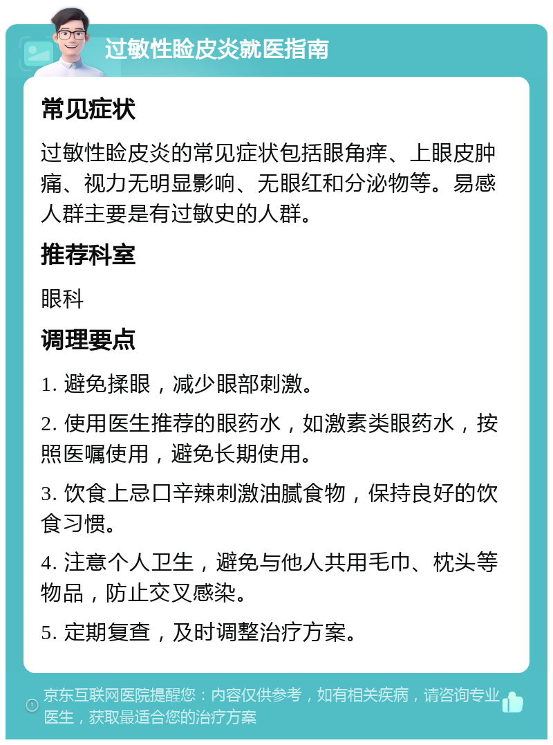 过敏性睑皮炎就医指南 常见症状 过敏性睑皮炎的常见症状包括眼角痒、上眼皮肿痛、视力无明显影响、无眼红和分泌物等。易感人群主要是有过敏史的人群。 推荐科室 眼科 调理要点 1. 避免揉眼，减少眼部刺激。 2. 使用医生推荐的眼药水，如激素类眼药水，按照医嘱使用，避免长期使用。 3. 饮食上忌口辛辣刺激油腻食物，保持良好的饮食习惯。 4. 注意个人卫生，避免与他人共用毛巾、枕头等物品，防止交叉感染。 5. 定期复查，及时调整治疗方案。