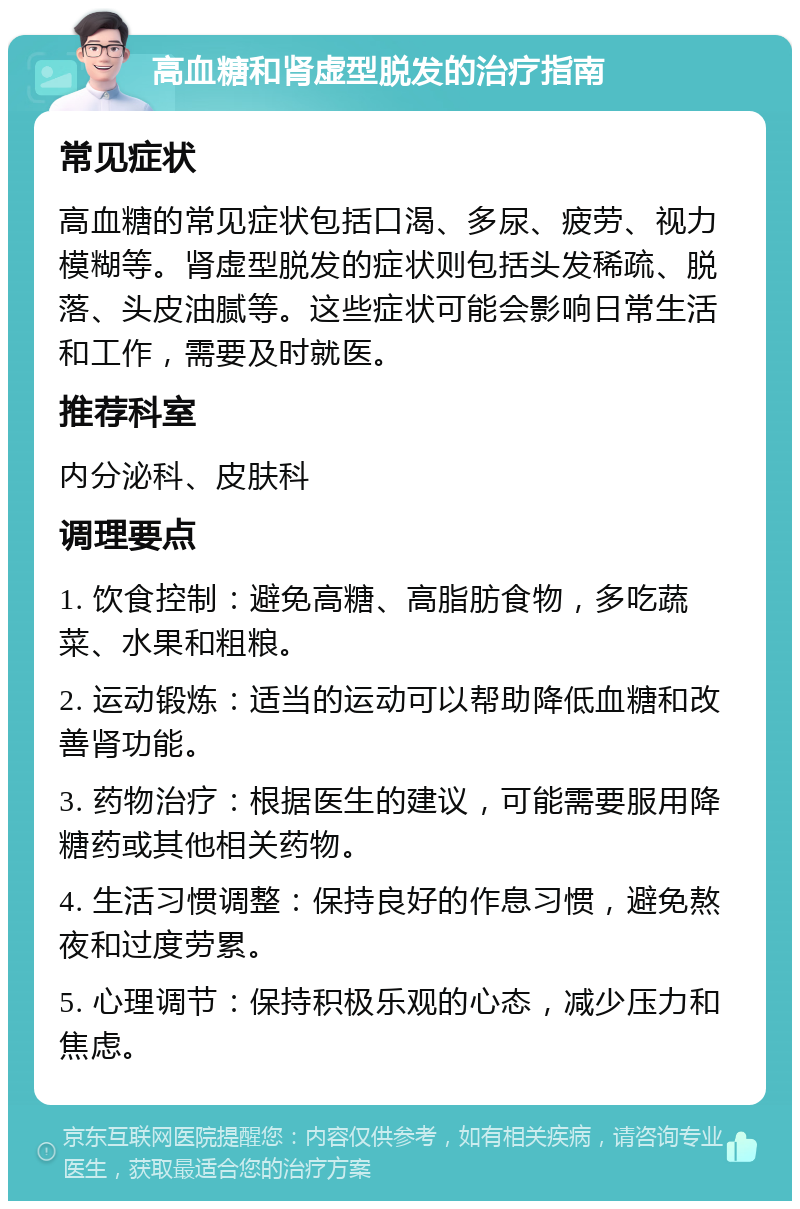 高血糖和肾虚型脱发的治疗指南 常见症状 高血糖的常见症状包括口渴、多尿、疲劳、视力模糊等。肾虚型脱发的症状则包括头发稀疏、脱落、头皮油腻等。这些症状可能会影响日常生活和工作，需要及时就医。 推荐科室 内分泌科、皮肤科 调理要点 1. 饮食控制：避免高糖、高脂肪食物，多吃蔬菜、水果和粗粮。 2. 运动锻炼：适当的运动可以帮助降低血糖和改善肾功能。 3. 药物治疗：根据医生的建议，可能需要服用降糖药或其他相关药物。 4. 生活习惯调整：保持良好的作息习惯，避免熬夜和过度劳累。 5. 心理调节：保持积极乐观的心态，减少压力和焦虑。