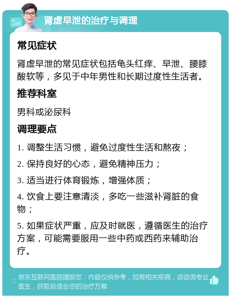 肾虚早泄的治疗与调理 常见症状 肾虚早泄的常见症状包括龟头红痒、早泄、腰膝酸软等，多见于中年男性和长期过度性生活者。 推荐科室 男科或泌尿科 调理要点 1. 调整生活习惯，避免过度性生活和熬夜； 2. 保持良好的心态，避免精神压力； 3. 适当进行体育锻炼，增强体质； 4. 饮食上要注意清淡，多吃一些滋补肾脏的食物； 5. 如果症状严重，应及时就医，遵循医生的治疗方案，可能需要服用一些中药或西药来辅助治疗。