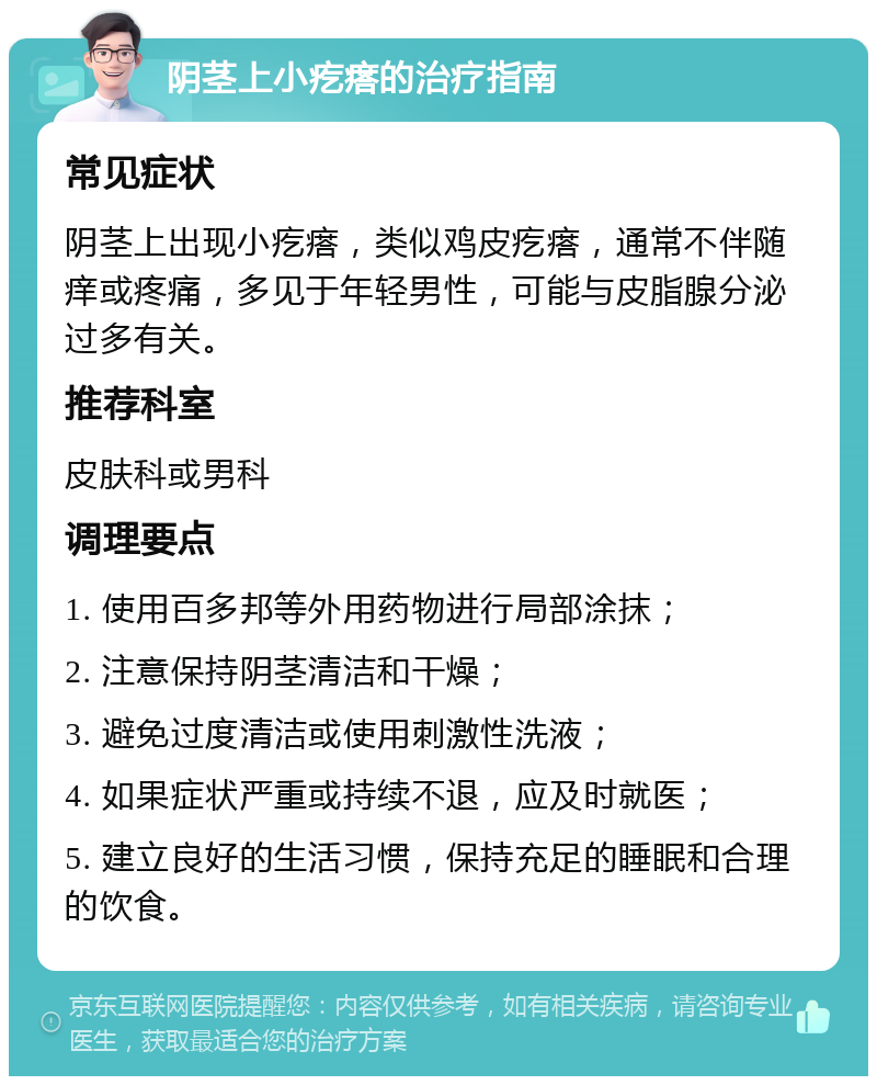 阴茎上小疙瘩的治疗指南 常见症状 阴茎上出现小疙瘩，类似鸡皮疙瘩，通常不伴随痒或疼痛，多见于年轻男性，可能与皮脂腺分泌过多有关。 推荐科室 皮肤科或男科 调理要点 1. 使用百多邦等外用药物进行局部涂抹； 2. 注意保持阴茎清洁和干燥； 3. 避免过度清洁或使用刺激性洗液； 4. 如果症状严重或持续不退，应及时就医； 5. 建立良好的生活习惯，保持充足的睡眠和合理的饮食。