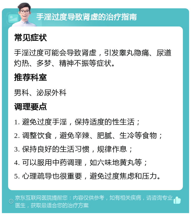 手淫过度导致肾虚的治疗指南 常见症状 手淫过度可能会导致肾虚，引发睾丸隐痛、尿道灼热、多梦、精神不振等症状。 推荐科室 男科、泌尿外科 调理要点 1. 避免过度手淫，保持适度的性生活； 2. 调整饮食，避免辛辣、肥腻、生冷等食物； 3. 保持良好的生活习惯，规律作息； 4. 可以服用中药调理，如六味地黄丸等； 5. 心理疏导也很重要，避免过度焦虑和压力。