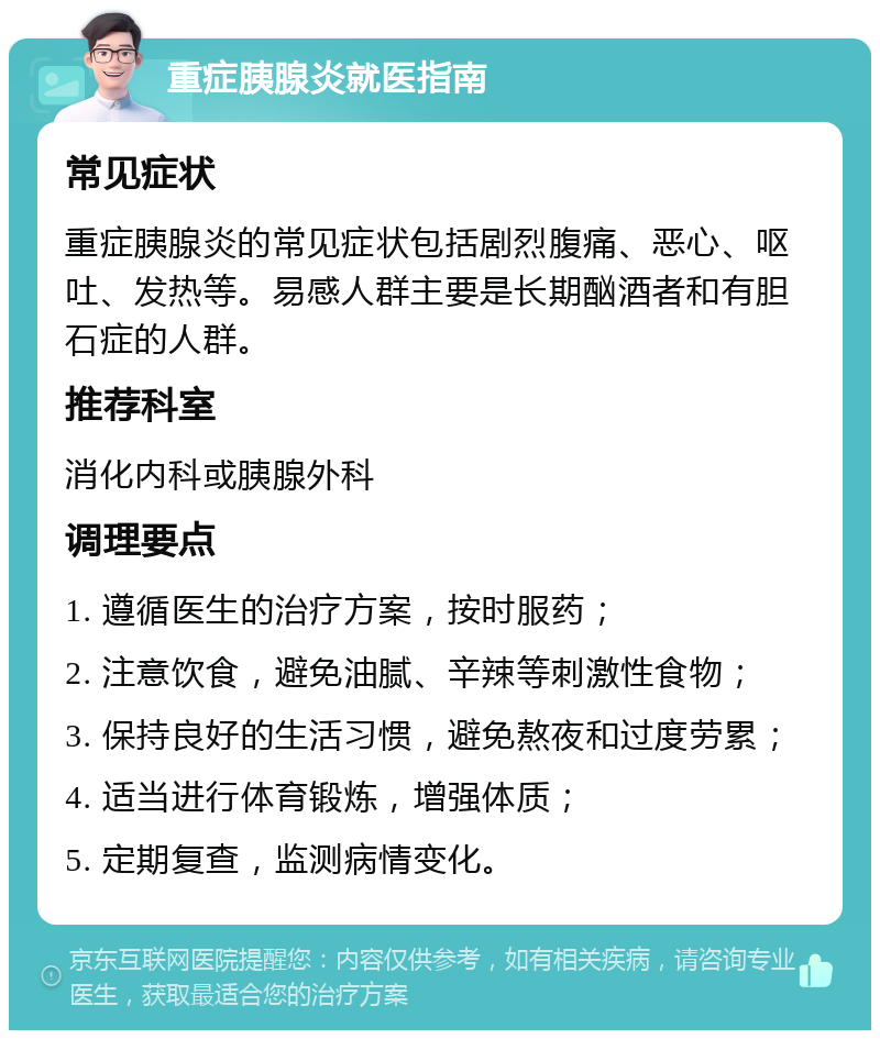 重症胰腺炎就医指南 常见症状 重症胰腺炎的常见症状包括剧烈腹痛、恶心、呕吐、发热等。易感人群主要是长期酗酒者和有胆石症的人群。 推荐科室 消化内科或胰腺外科 调理要点 1. 遵循医生的治疗方案，按时服药； 2. 注意饮食，避免油腻、辛辣等刺激性食物； 3. 保持良好的生活习惯，避免熬夜和过度劳累； 4. 适当进行体育锻炼，增强体质； 5. 定期复查，监测病情变化。