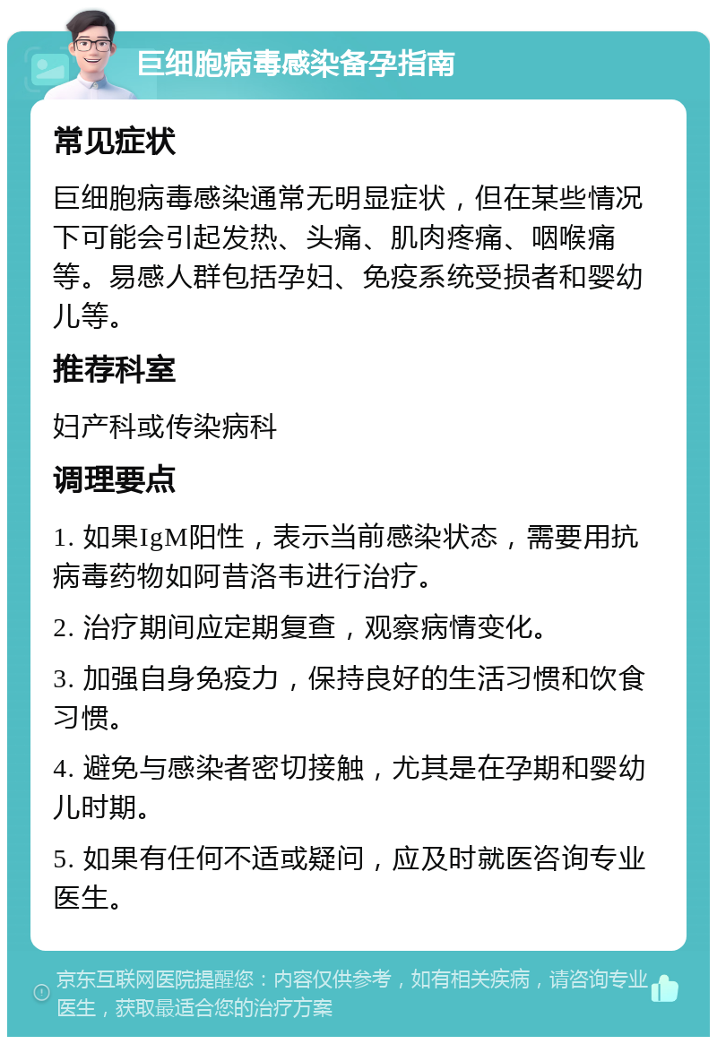 巨细胞病毒感染备孕指南 常见症状 巨细胞病毒感染通常无明显症状，但在某些情况下可能会引起发热、头痛、肌肉疼痛、咽喉痛等。易感人群包括孕妇、免疫系统受损者和婴幼儿等。 推荐科室 妇产科或传染病科 调理要点 1. 如果IgM阳性，表示当前感染状态，需要用抗病毒药物如阿昔洛韦进行治疗。 2. 治疗期间应定期复查，观察病情变化。 3. 加强自身免疫力，保持良好的生活习惯和饮食习惯。 4. 避免与感染者密切接触，尤其是在孕期和婴幼儿时期。 5. 如果有任何不适或疑问，应及时就医咨询专业医生。