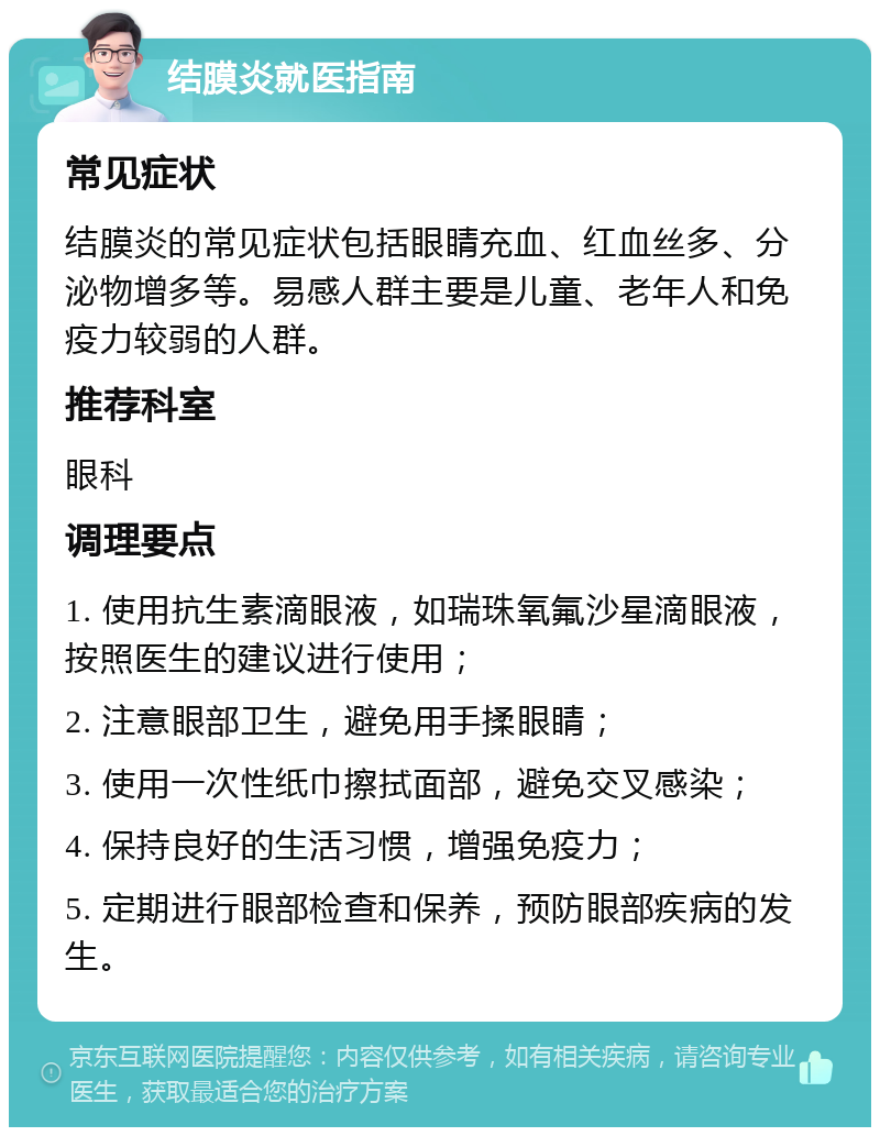 结膜炎就医指南 常见症状 结膜炎的常见症状包括眼睛充血、红血丝多、分泌物增多等。易感人群主要是儿童、老年人和免疫力较弱的人群。 推荐科室 眼科 调理要点 1. 使用抗生素滴眼液，如瑞珠氧氟沙星滴眼液，按照医生的建议进行使用； 2. 注意眼部卫生，避免用手揉眼睛； 3. 使用一次性纸巾擦拭面部，避免交叉感染； 4. 保持良好的生活习惯，增强免疫力； 5. 定期进行眼部检查和保养，预防眼部疾病的发生。