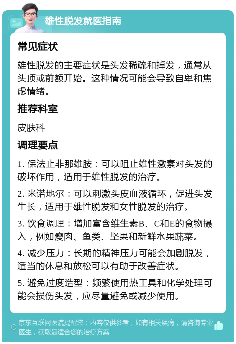 雄性脱发就医指南 常见症状 雄性脱发的主要症状是头发稀疏和掉发，通常从头顶或前额开始。这种情况可能会导致自卑和焦虑情绪。 推荐科室 皮肤科 调理要点 1. 保法止非那雄胺：可以阻止雄性激素对头发的破坏作用，适用于雄性脱发的治疗。 2. 米诺地尔：可以刺激头皮血液循环，促进头发生长，适用于雄性脱发和女性脱发的治疗。 3. 饮食调理：增加富含维生素B、C和E的食物摄入，例如瘦肉、鱼类、坚果和新鲜水果蔬菜。 4. 减少压力：长期的精神压力可能会加剧脱发，适当的休息和放松可以有助于改善症状。 5. 避免过度造型：频繁使用热工具和化学处理可能会损伤头发，应尽量避免或减少使用。