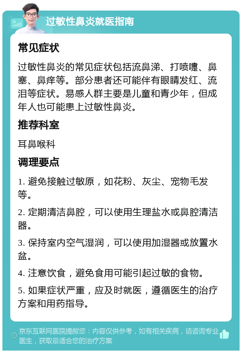 过敏性鼻炎就医指南 常见症状 过敏性鼻炎的常见症状包括流鼻涕、打喷嚏、鼻塞、鼻痒等。部分患者还可能伴有眼睛发红、流泪等症状。易感人群主要是儿童和青少年，但成年人也可能患上过敏性鼻炎。 推荐科室 耳鼻喉科 调理要点 1. 避免接触过敏原，如花粉、灰尘、宠物毛发等。 2. 定期清洁鼻腔，可以使用生理盐水或鼻腔清洁器。 3. 保持室内空气湿润，可以使用加湿器或放置水盆。 4. 注意饮食，避免食用可能引起过敏的食物。 5. 如果症状严重，应及时就医，遵循医生的治疗方案和用药指导。