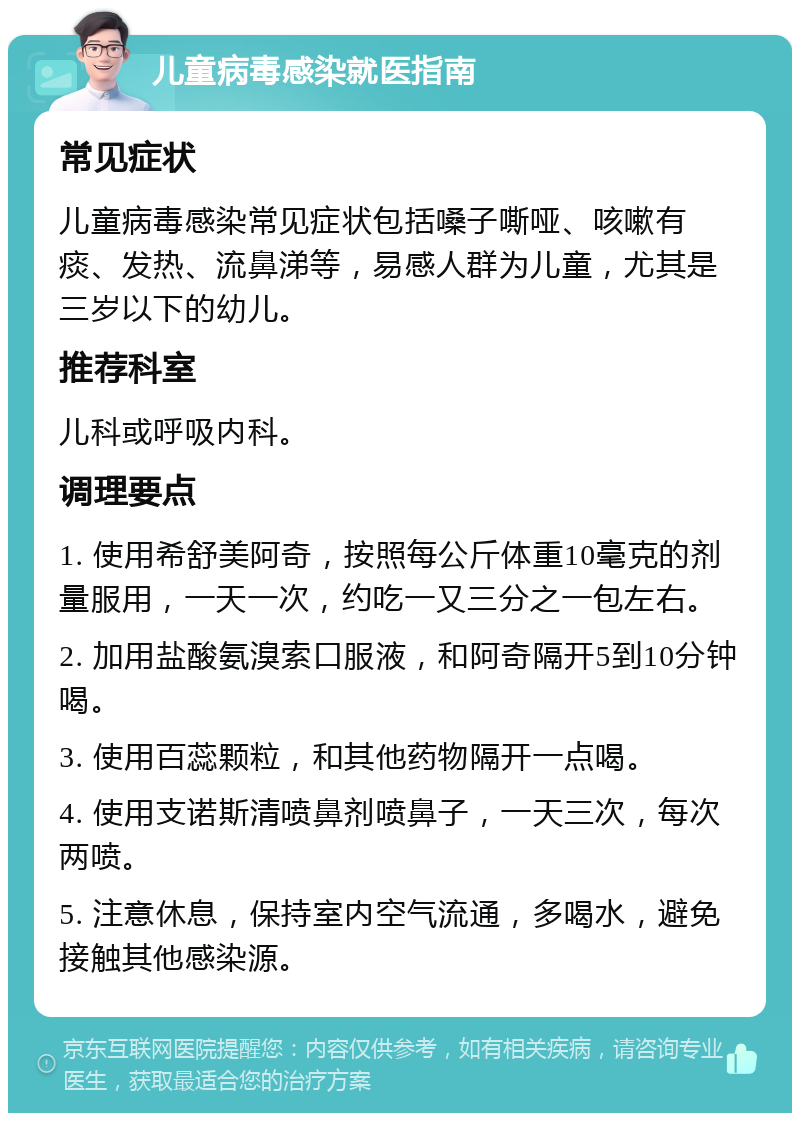 儿童病毒感染就医指南 常见症状 儿童病毒感染常见症状包括嗓子嘶哑、咳嗽有痰、发热、流鼻涕等，易感人群为儿童，尤其是三岁以下的幼儿。 推荐科室 儿科或呼吸内科。 调理要点 1. 使用希舒美阿奇，按照每公斤体重10毫克的剂量服用，一天一次，约吃一又三分之一包左右。 2. 加用盐酸氨溴索口服液，和阿奇隔开5到10分钟喝。 3. 使用百蕊颗粒，和其他药物隔开一点喝。 4. 使用支诺斯清喷鼻剂喷鼻子，一天三次，每次两喷。 5. 注意休息，保持室内空气流通，多喝水，避免接触其他感染源。