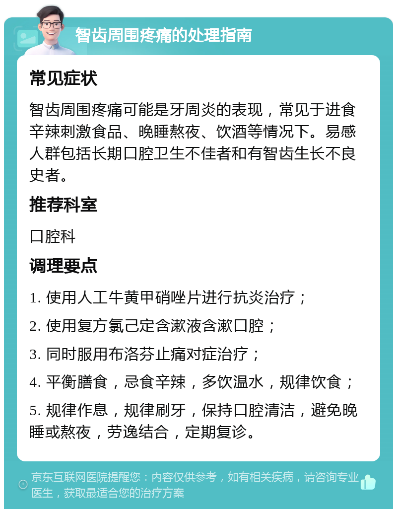 智齿周围疼痛的处理指南 常见症状 智齿周围疼痛可能是牙周炎的表现，常见于进食辛辣刺激食品、晚睡熬夜、饮酒等情况下。易感人群包括长期口腔卫生不佳者和有智齿生长不良史者。 推荐科室 口腔科 调理要点 1. 使用人工牛黄甲硝唑片进行抗炎治疗； 2. 使用复方氯己定含漱液含漱口腔； 3. 同时服用布洛芬止痛对症治疗； 4. 平衡膳食，忌食辛辣，多饮温水，规律饮食； 5. 规律作息，规律刷牙，保持口腔清洁，避免晚睡或熬夜，劳逸结合，定期复诊。