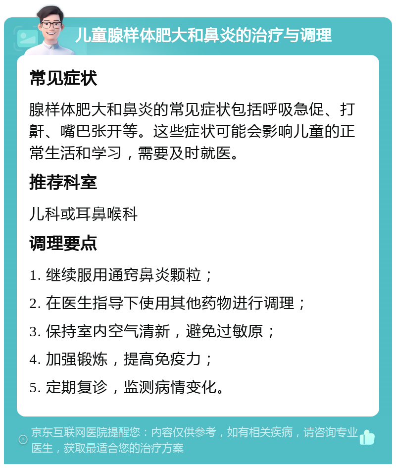 儿童腺样体肥大和鼻炎的治疗与调理 常见症状 腺样体肥大和鼻炎的常见症状包括呼吸急促、打鼾、嘴巴张开等。这些症状可能会影响儿童的正常生活和学习，需要及时就医。 推荐科室 儿科或耳鼻喉科 调理要点 1. 继续服用通窍鼻炎颗粒； 2. 在医生指导下使用其他药物进行调理； 3. 保持室内空气清新，避免过敏原； 4. 加强锻炼，提高免疫力； 5. 定期复诊，监测病情变化。