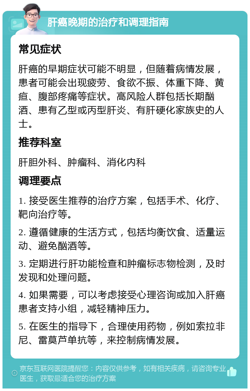 肝癌晚期的治疗和调理指南 常见症状 肝癌的早期症状可能不明显，但随着病情发展，患者可能会出现疲劳、食欲不振、体重下降、黄疸、腹部疼痛等症状。高风险人群包括长期酗酒、患有乙型或丙型肝炎、有肝硬化家族史的人士。 推荐科室 肝胆外科、肿瘤科、消化内科 调理要点 1. 接受医生推荐的治疗方案，包括手术、化疗、靶向治疗等。 2. 遵循健康的生活方式，包括均衡饮食、适量运动、避免酗酒等。 3. 定期进行肝功能检查和肿瘤标志物检测，及时发现和处理问题。 4. 如果需要，可以考虑接受心理咨询或加入肝癌患者支持小组，减轻精神压力。 5. 在医生的指导下，合理使用药物，例如索拉非尼、雷莫芦单抗等，来控制病情发展。