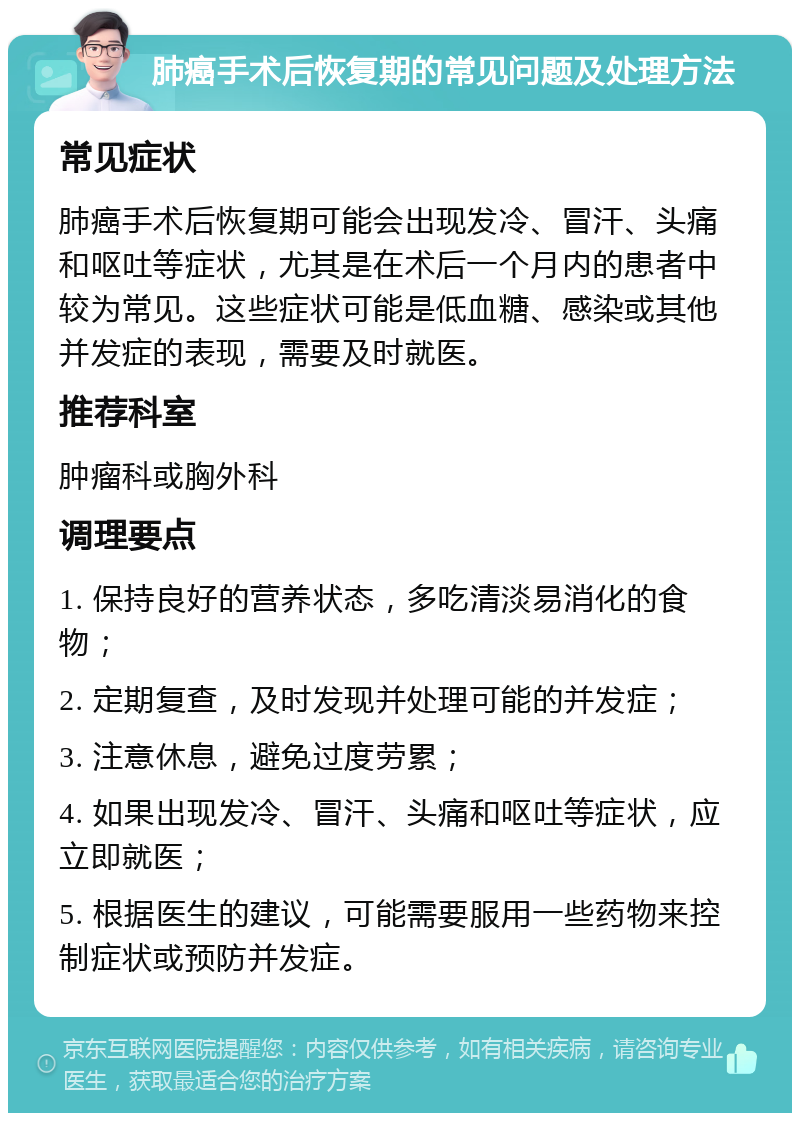 肺癌手术后恢复期的常见问题及处理方法 常见症状 肺癌手术后恢复期可能会出现发冷、冒汗、头痛和呕吐等症状，尤其是在术后一个月内的患者中较为常见。这些症状可能是低血糖、感染或其他并发症的表现，需要及时就医。 推荐科室 肿瘤科或胸外科 调理要点 1. 保持良好的营养状态，多吃清淡易消化的食物； 2. 定期复查，及时发现并处理可能的并发症； 3. 注意休息，避免过度劳累； 4. 如果出现发冷、冒汗、头痛和呕吐等症状，应立即就医； 5. 根据医生的建议，可能需要服用一些药物来控制症状或预防并发症。