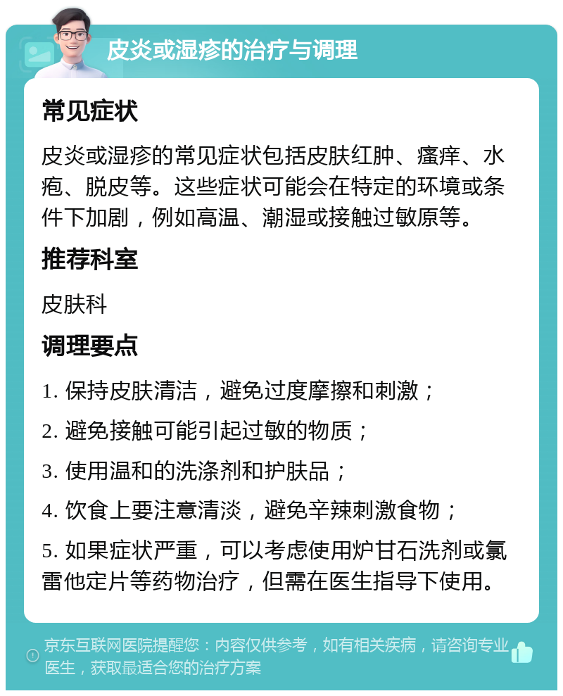 皮炎或湿疹的治疗与调理 常见症状 皮炎或湿疹的常见症状包括皮肤红肿、瘙痒、水疱、脱皮等。这些症状可能会在特定的环境或条件下加剧，例如高温、潮湿或接触过敏原等。 推荐科室 皮肤科 调理要点 1. 保持皮肤清洁，避免过度摩擦和刺激； 2. 避免接触可能引起过敏的物质； 3. 使用温和的洗涤剂和护肤品； 4. 饮食上要注意清淡，避免辛辣刺激食物； 5. 如果症状严重，可以考虑使用炉甘石洗剂或氯雷他定片等药物治疗，但需在医生指导下使用。