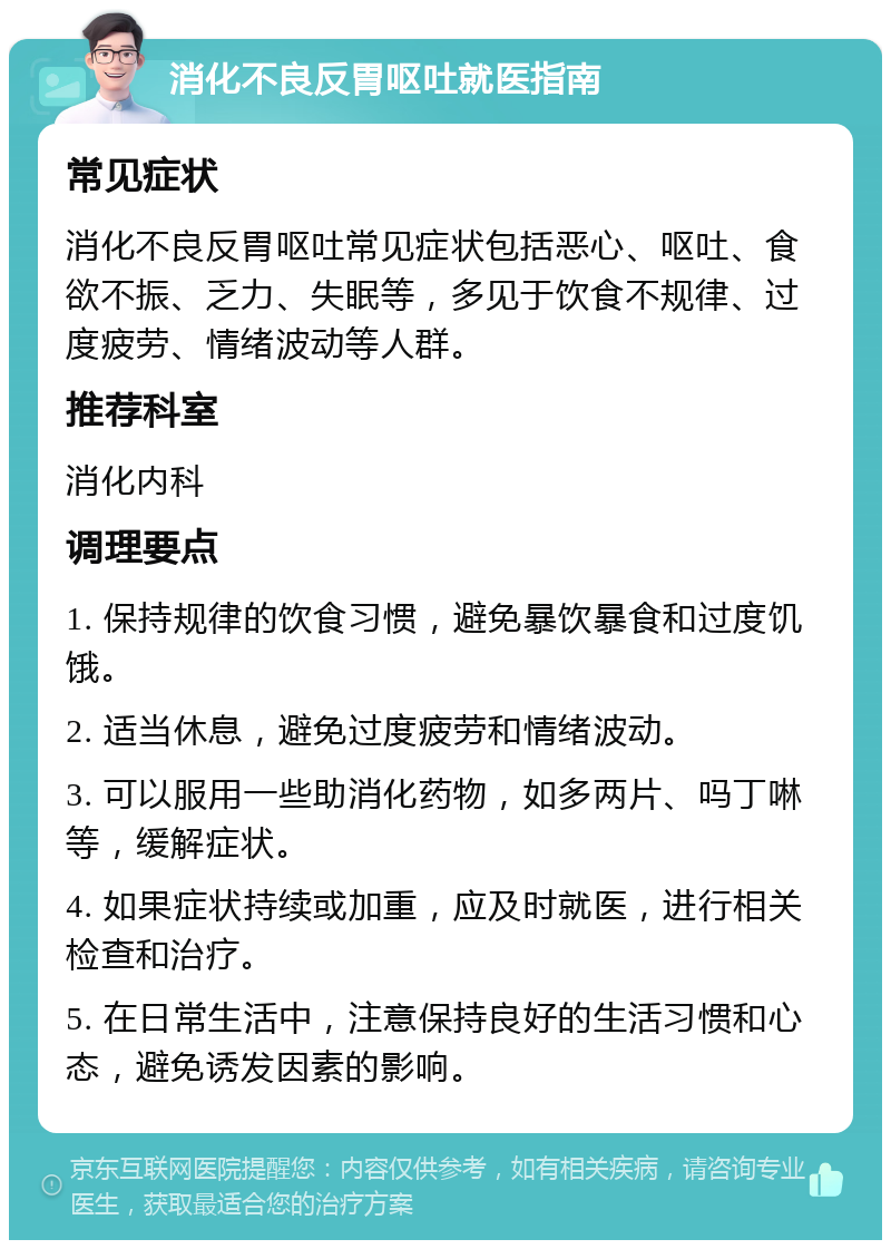 消化不良反胃呕吐就医指南 常见症状 消化不良反胃呕吐常见症状包括恶心、呕吐、食欲不振、乏力、失眠等，多见于饮食不规律、过度疲劳、情绪波动等人群。 推荐科室 消化内科 调理要点 1. 保持规律的饮食习惯，避免暴饮暴食和过度饥饿。 2. 适当休息，避免过度疲劳和情绪波动。 3. 可以服用一些助消化药物，如多两片、吗丁啉等，缓解症状。 4. 如果症状持续或加重，应及时就医，进行相关检查和治疗。 5. 在日常生活中，注意保持良好的生活习惯和心态，避免诱发因素的影响。