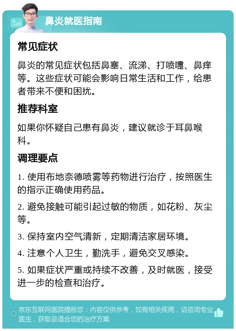 鼻炎就医指南 常见症状 鼻炎的常见症状包括鼻塞、流涕、打喷嚏、鼻痒等。这些症状可能会影响日常生活和工作，给患者带来不便和困扰。 推荐科室 如果你怀疑自己患有鼻炎，建议就诊于耳鼻喉科。 调理要点 1. 使用布地奈德喷雾等药物进行治疗，按照医生的指示正确使用药品。 2. 避免接触可能引起过敏的物质，如花粉、灰尘等。 3. 保持室内空气清新，定期清洁家居环境。 4. 注意个人卫生，勤洗手，避免交叉感染。 5. 如果症状严重或持续不改善，及时就医，接受进一步的检查和治疗。