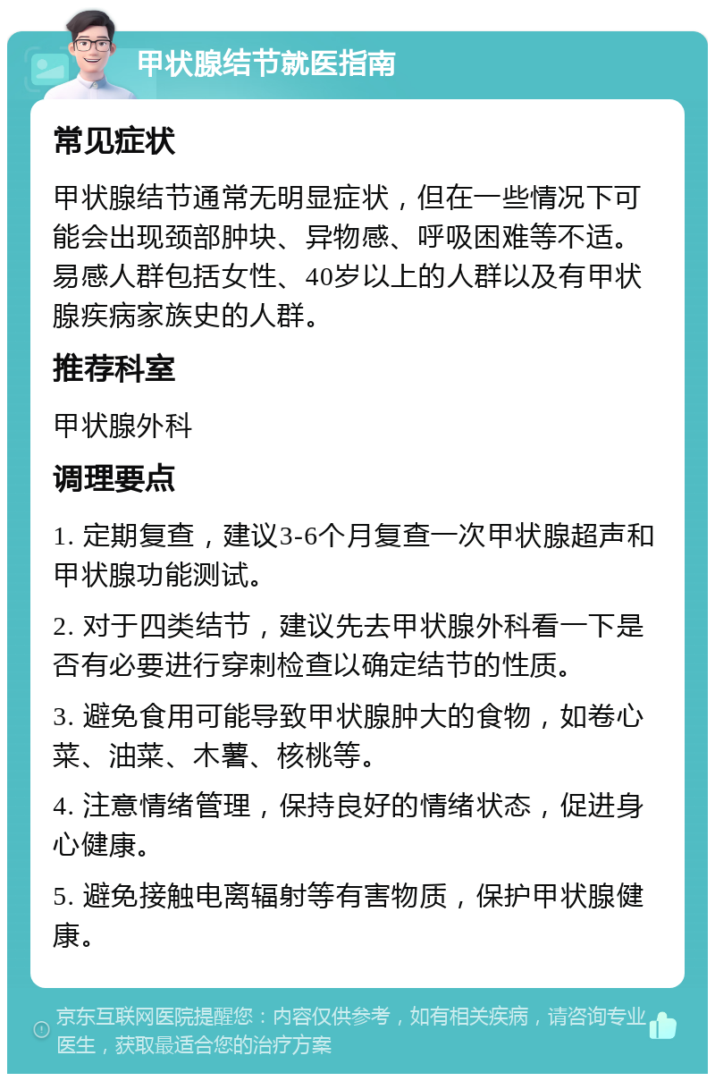 甲状腺结节就医指南 常见症状 甲状腺结节通常无明显症状，但在一些情况下可能会出现颈部肿块、异物感、呼吸困难等不适。易感人群包括女性、40岁以上的人群以及有甲状腺疾病家族史的人群。 推荐科室 甲状腺外科 调理要点 1. 定期复查，建议3-6个月复查一次甲状腺超声和甲状腺功能测试。 2. 对于四类结节，建议先去甲状腺外科看一下是否有必要进行穿刺检查以确定结节的性质。 3. 避免食用可能导致甲状腺肿大的食物，如卷心菜、油菜、木薯、核桃等。 4. 注意情绪管理，保持良好的情绪状态，促进身心健康。 5. 避免接触电离辐射等有害物质，保护甲状腺健康。